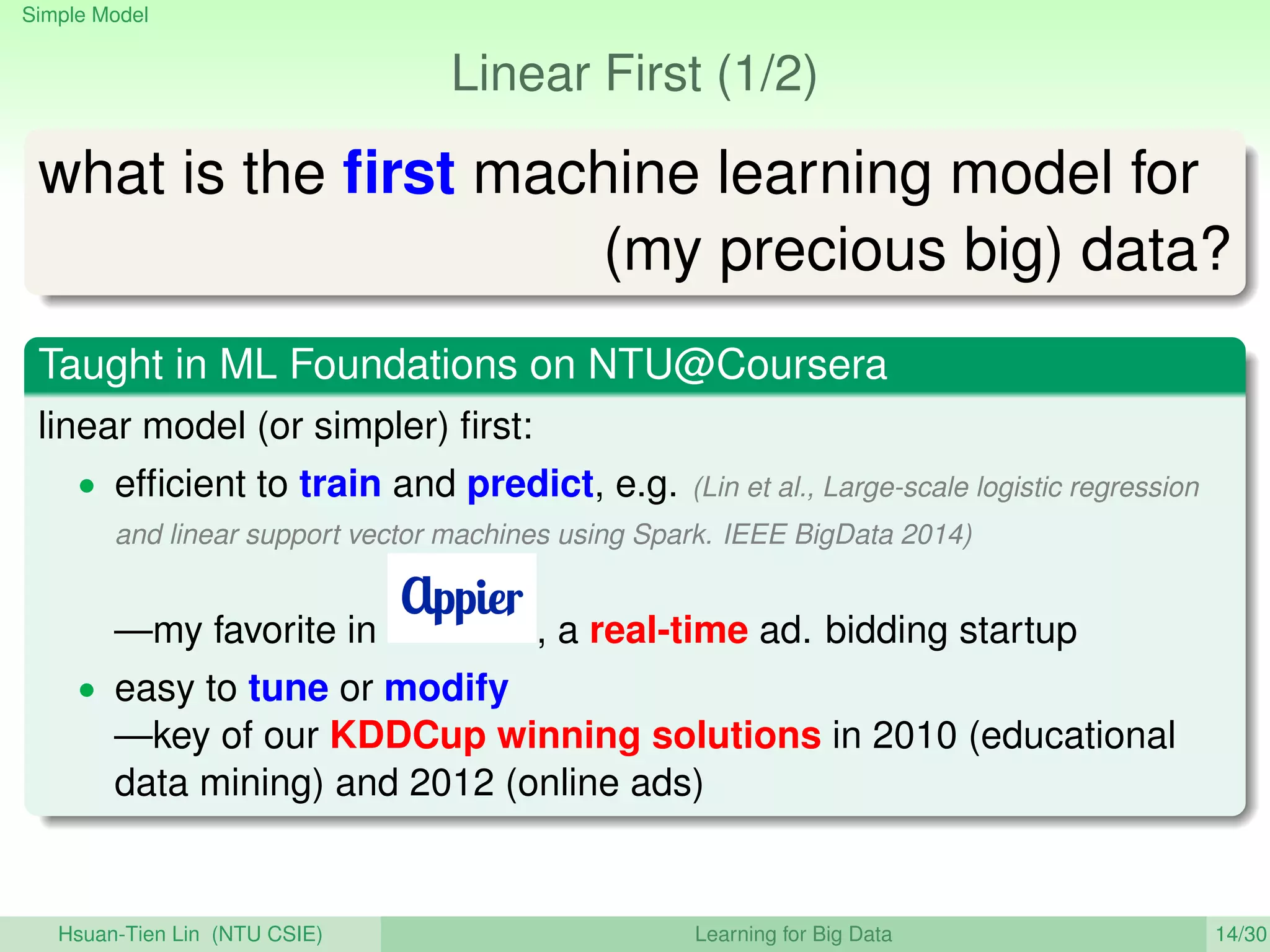 Simple Model
Linear First (1/2)
what is the ﬁrst machine learning model for
(my precious big) data?
Taught in ML Foundations on NTU@Coursera
linear model (or simpler) ﬁrst:
• efﬁcient to train and predict, e.g. (Lin et al., Large-scale logistic regression
and linear support vector machines using Spark. IEEE BigData 2014)
—my favorite in , a real-time ad. bidding startup
• easy to tune or modify
—key of our KDDCup winning solutions in 2010 (educational
data mining) and 2012 (online ads)
Hsuan-Tien Lin (NTU CSIE) Learning for Big Data 14/30
 