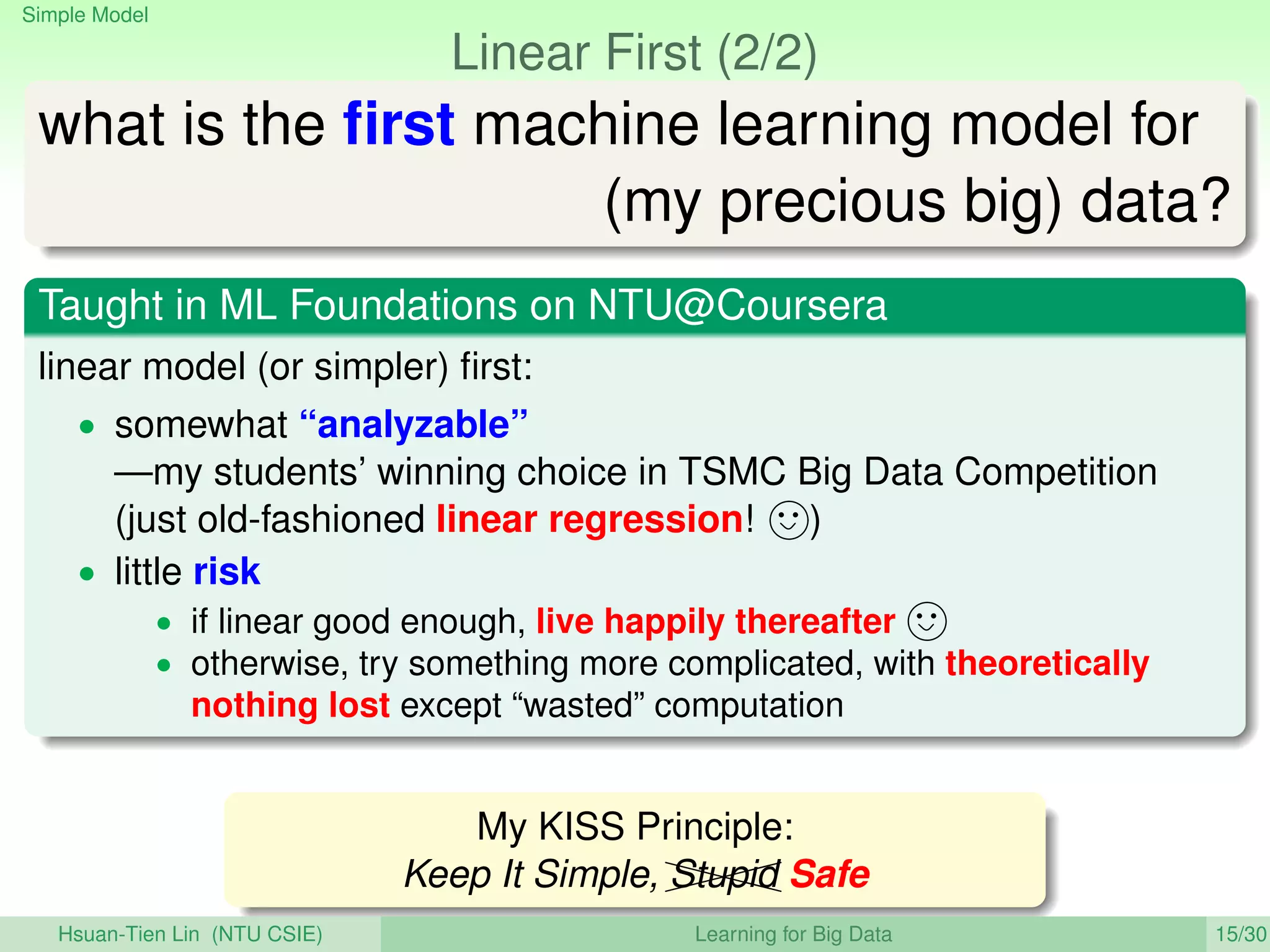 Simple Model
Linear First (2/2)
what is the ﬁrst machine learning model for
(my precious big) data?
Taught in ML Foundations on NTU@Coursera
linear model (or simpler) ﬁrst:
• somewhat “analyzable”
—my students’ winning choice in TSMC Big Data Competition
(just old-fashioned linear regression! )
• little risk
• if linear good enough, live happily thereafter
• otherwise, try something more complicated, with theoretically
nothing lost except “wasted” computation
My KISS Principle:
Keep It Simple, XXXXStupid Safe
Hsuan-Tien Lin (NTU CSIE) Learning for Big Data 15/30
 