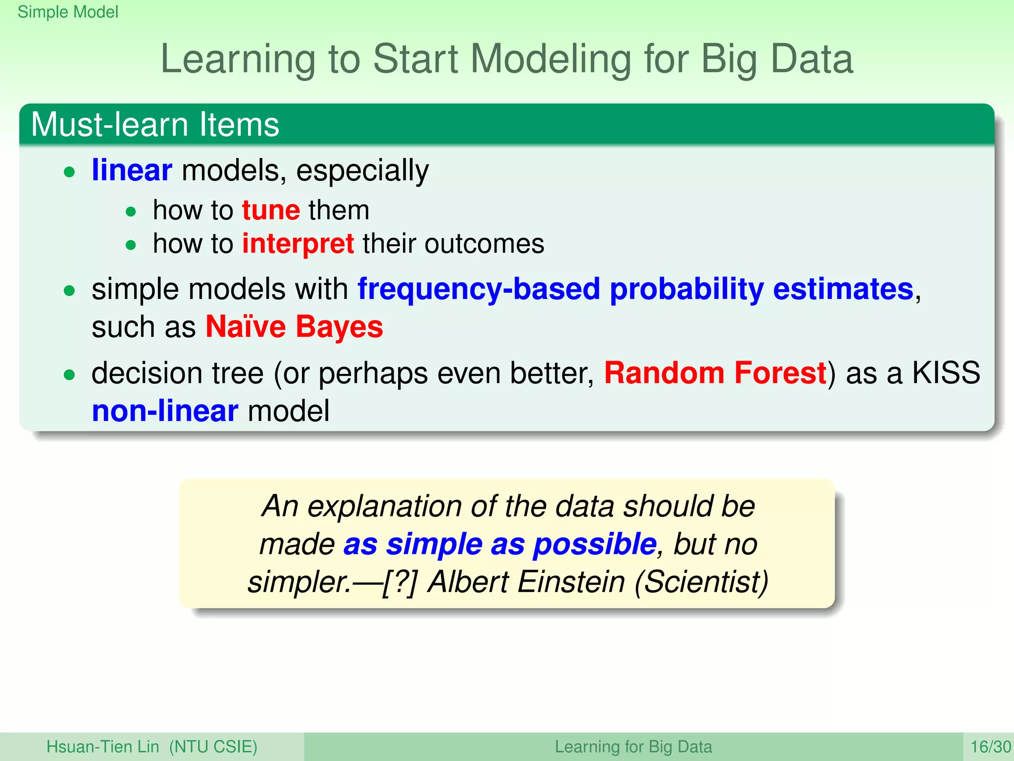 Simple Model
Learning to Start Modeling for Big Data
Must-learn Items
• linear models, especially
• how to tune them
• how to interpret their outcomes
• simple models with frequency-based probability estimates,
such as Naïve Bayes
• decision tree (or perhaps even better, Random Forest) as a KISS
non-linear model
An explanation of the data should be
made as simple as possible, but no
simpler.—[?] Albert Einstein (Scientist)
Hsuan-Tien Lin (NTU CSIE) Learning for Big Data 16/30
 