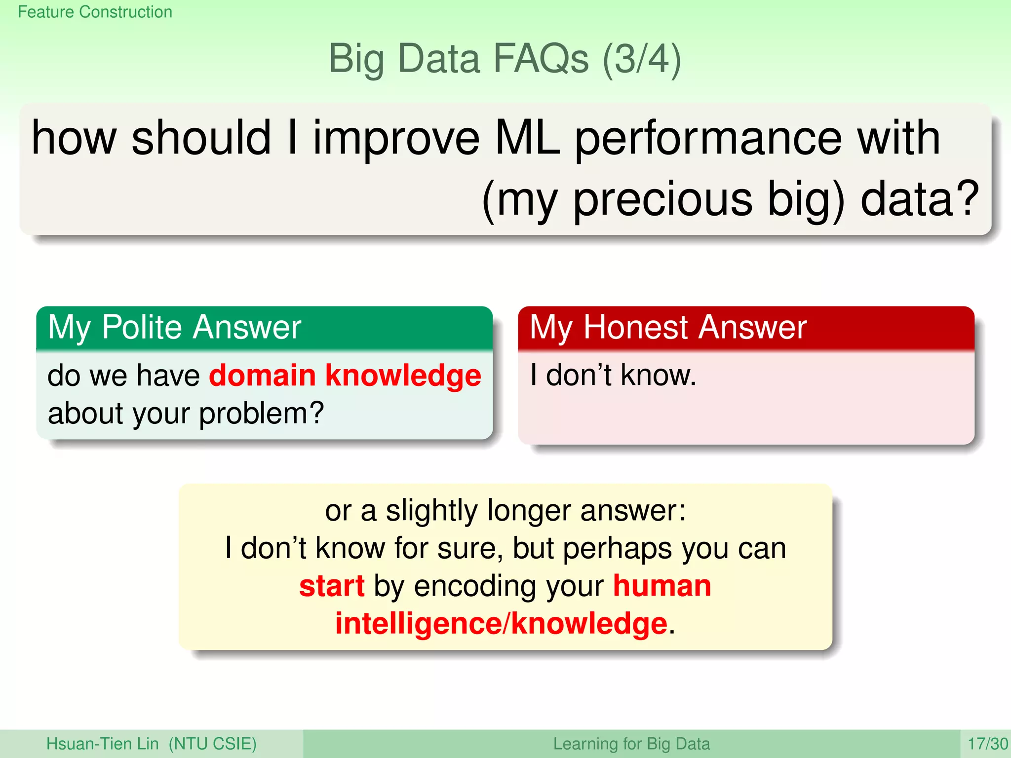 Feature Construction
Big Data FAQs (3/4)
how should I improve ML performance with
(my precious big) data?
My Polite Answer
do we have domain knowledge
about your problem?
My Honest Answer
I don’t know.
or a slightly longer answer:
I don’t know for sure, but perhaps you can
start by encoding your human
intelligence/knowledge.
Hsuan-Tien Lin (NTU CSIE) Learning for Big Data 17/30
 