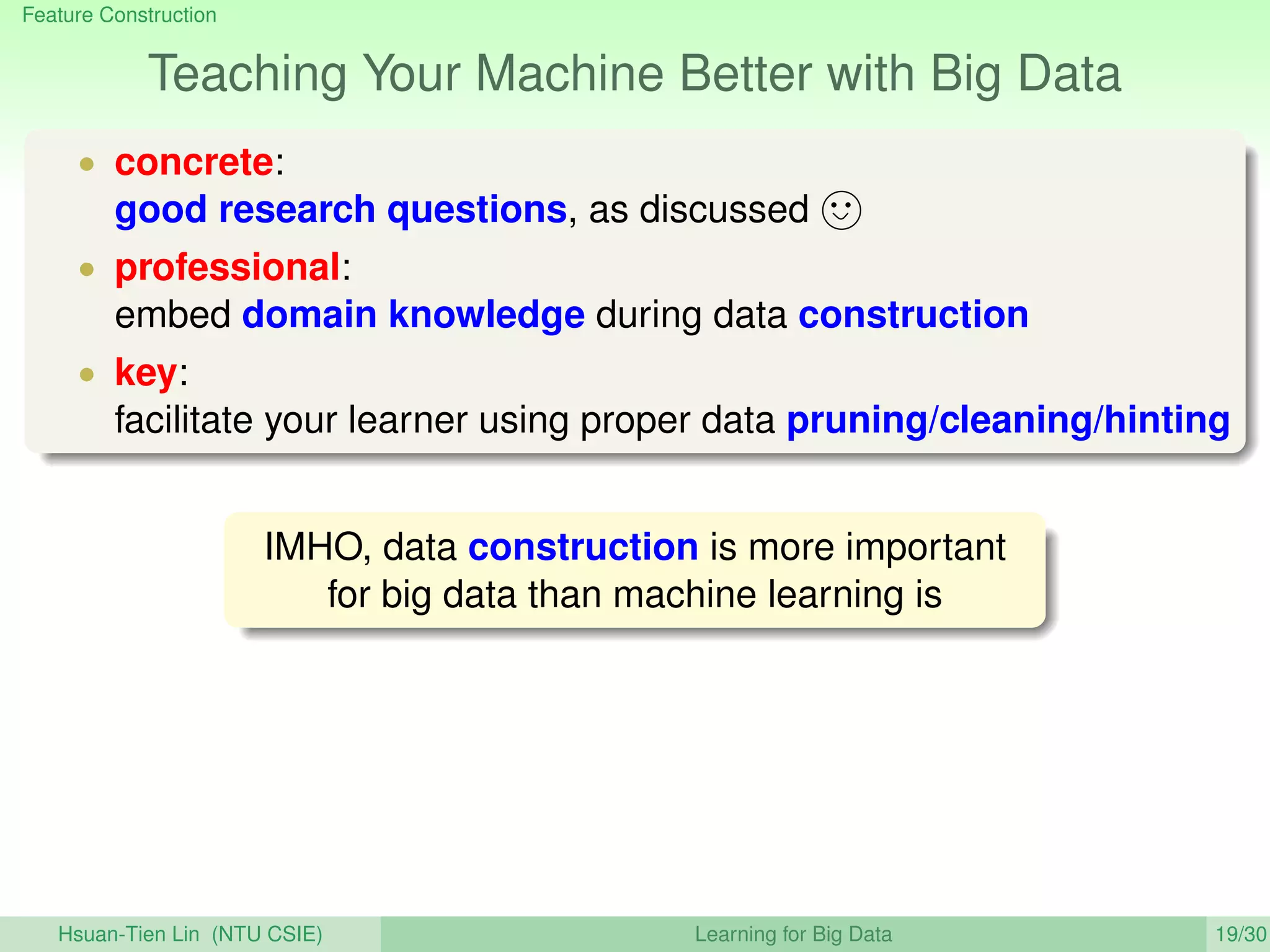 Feature Construction
Teaching Your Machine Better with Big Data
• concrete:
good research questions, as discussed
• professional:
embed domain knowledge during data construction
• key:
facilitate your learner using proper data pruning/cleaning/hinting
IMHO, data construction is more important
for big data than machine learning is
Hsuan-Tien Lin (NTU CSIE) Learning for Big Data 19/30
 