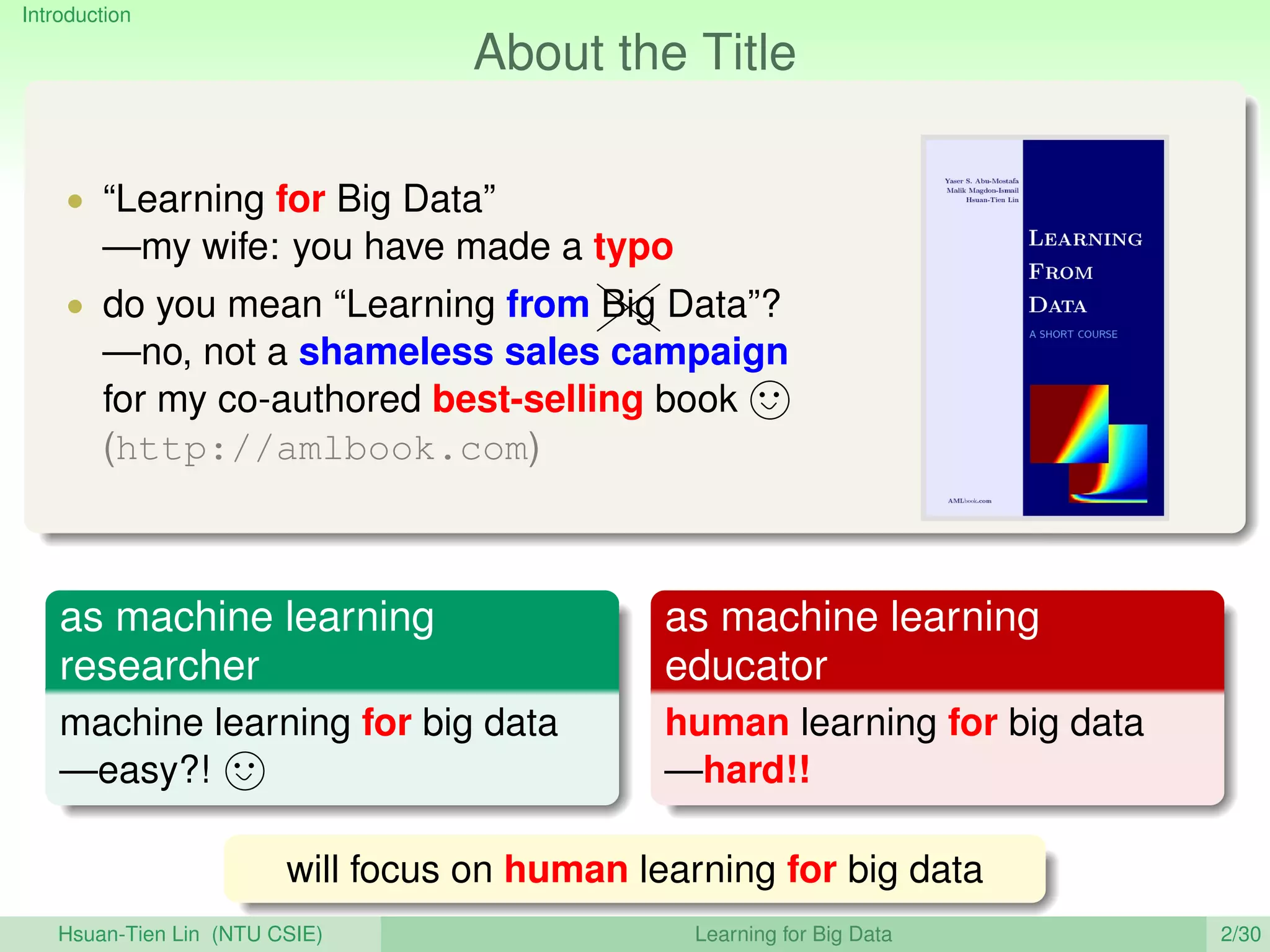Introduction
About the Title
• “Learning for Big Data”
—my wife: you have made a typo
• do you mean “Learning from 
Z
ZBig Data”?
—no, not a shameless sales campaign
for my co-authored best-selling book
(http://amlbook.com)
as machine learning
researcher
machine learning for big data
—easy?!
as machine learning
educator
human learning for big data
—hard!!
will focus on human learning for big data
Hsuan-Tien Lin (NTU CSIE) Learning for Big Data 2/30
 
