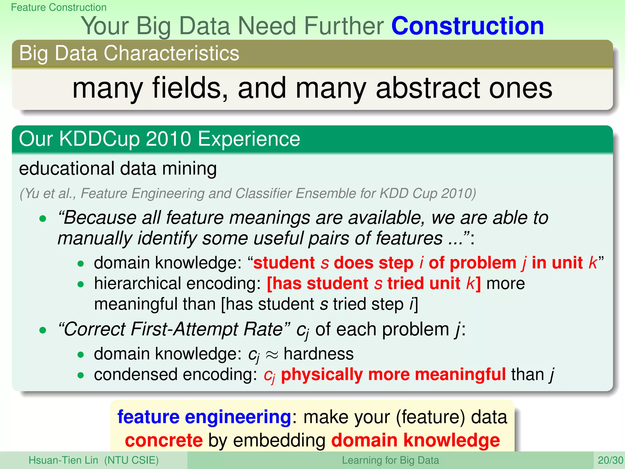 Feature Construction
Your Big Data Need Further Construction
Big Data Characteristics
many ﬁelds, and many abstract ones
Our KDDCup 2010 Experience
educational data mining
(Yu et al., Feature Engineering and Classiﬁer Ensemble for KDD Cup 2010)
• “Because all feature meanings are available, we are able to
manually identify some useful pairs of features ...”:
• domain knowledge: “student s does step i of problem j in unit k”
• hierarchical encoding: [has student s tried unit k] more
meaningful than [has student s tried step i]
• “Correct First-Attempt Rate” cj of each problem j:
• domain knowledge: cj ≈ hardness
• condensed encoding: cj physically more meaningful than j
feature engineering: make your (feature) data
concrete by embedding domain knowledge
Hsuan-Tien Lin (NTU CSIE) Learning for Big Data 20/30
 