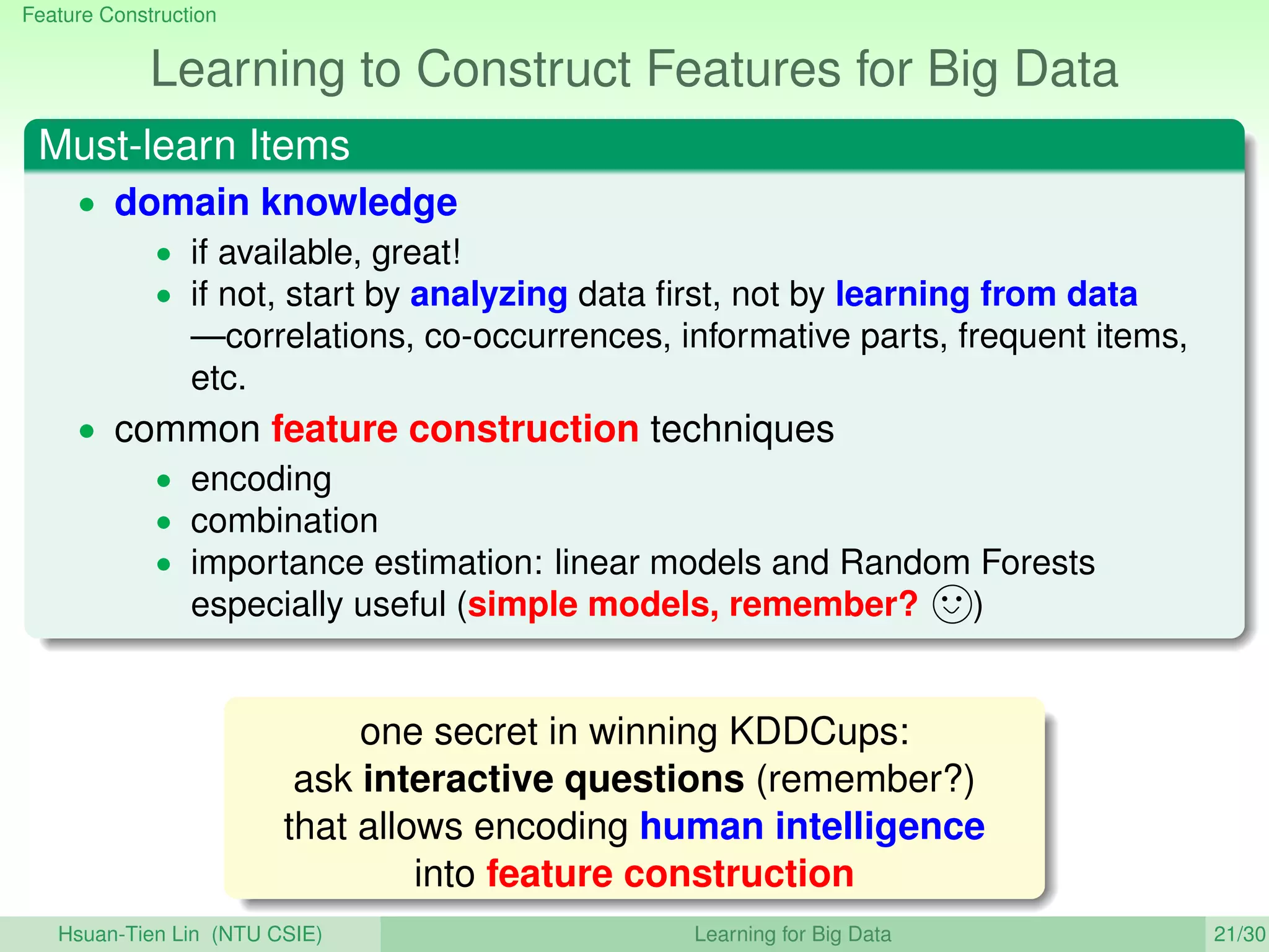 Feature Construction
Learning to Construct Features for Big Data
Must-learn Items
• domain knowledge
• if available, great!
• if not, start by analyzing data ﬁrst, not by learning from data
—correlations, co-occurrences, informative parts, frequent items,
etc.
• common feature construction techniques
• encoding
• combination
• importance estimation: linear models and Random Forests
especially useful (simple models, remember? )
one secret in winning KDDCups:
ask interactive questions (remember?)
that allows encoding human intelligence
into feature construction
Hsuan-Tien Lin (NTU CSIE) Learning for Big Data 21/30
 