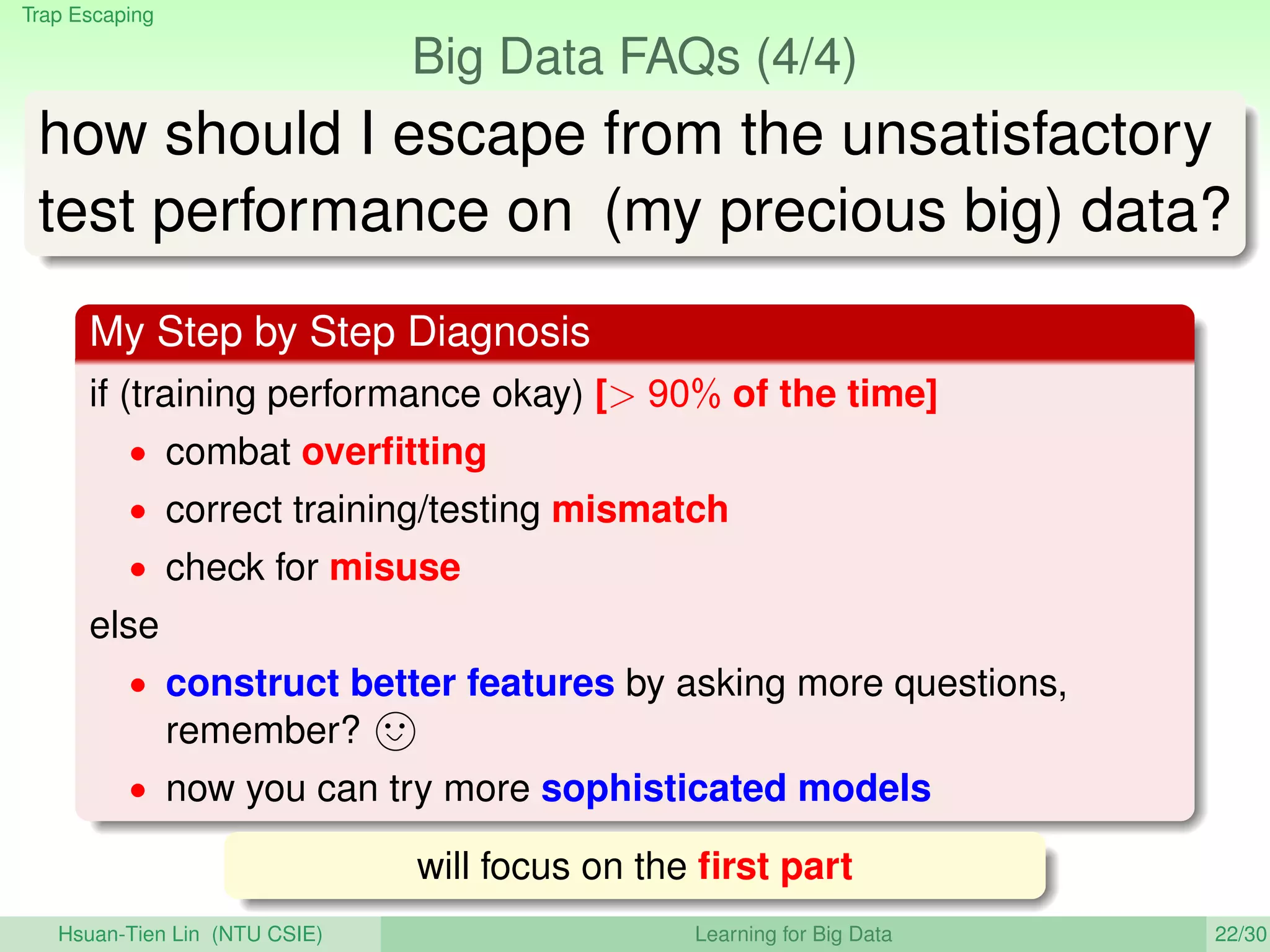 Trap Escaping
Big Data FAQs (4/4)
how should I escape from the unsatisfactory
test performance on (my precious big) data?
My Step by Step Diagnosis
if (training performance okay) [ 90% of the time]
• combat overﬁtting
• correct training/testing mismatch
• check for misuse
else
• construct better features by asking more questions,
remember?
• now you can try more sophisticated models
will focus on the ﬁrst part
Hsuan-Tien Lin (NTU CSIE) Learning for Big Data 22/30
 