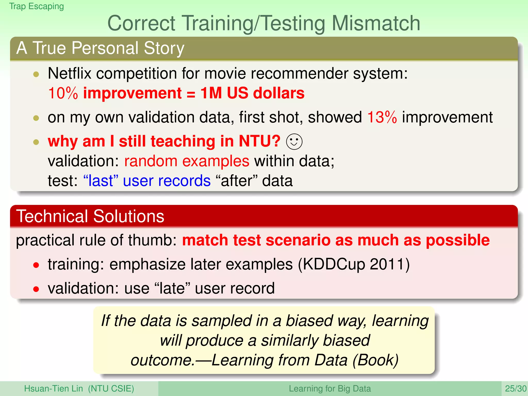 Trap Escaping
Correct Training/Testing Mismatch
A True Personal Story
• Netﬂix competition for movie recommender system:
10% improvement = 1M US dollars
• on my own validation data, ﬁrst shot, showed 13% improvement
• why am I still teaching in NTU?
validation: random examples within data;
test: “last” user records “after” data
Technical Solutions
practical rule of thumb: match test scenario as much as possible
• training: emphasize later examples (KDDCup 2011)
• validation: use “late” user record
If the data is sampled in a biased way, learning
will produce a similarly biased
outcome.—Learning from Data (Book)
Hsuan-Tien Lin (NTU CSIE) Learning for Big Data 25/30
 