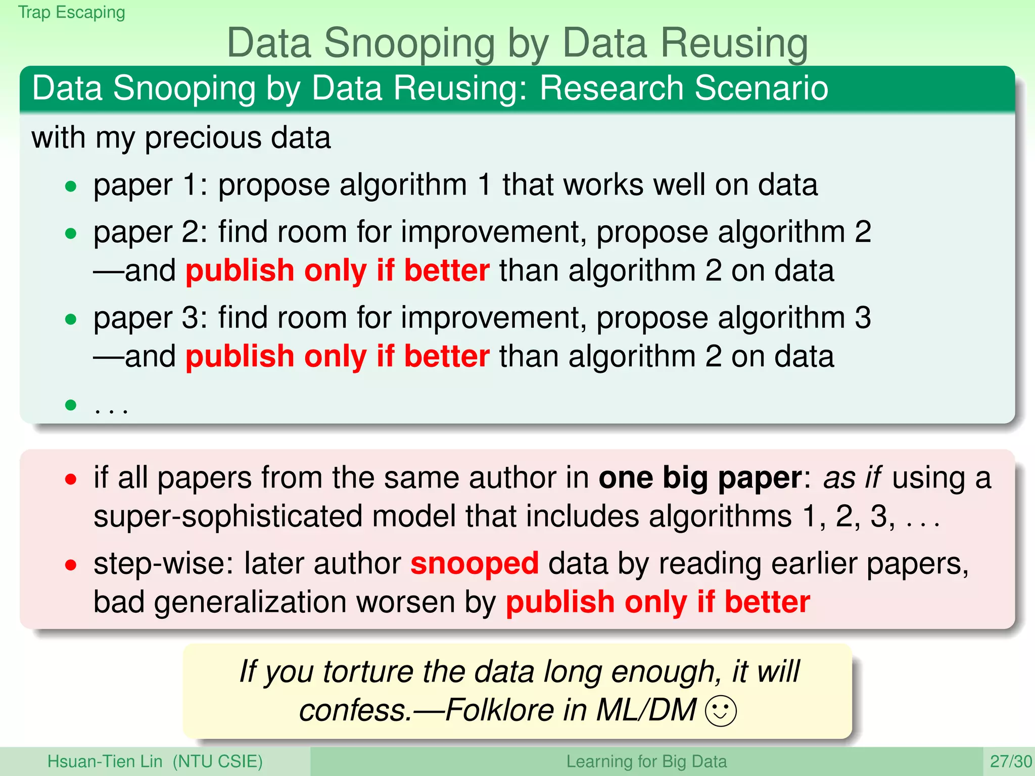 Trap Escaping
Data Snooping by Data Reusing
Data Snooping by Data Reusing: Research Scenario
with my precious data
• paper 1: propose algorithm 1 that works well on data
• paper 2: ﬁnd room for improvement, propose algorithm 2
—and publish only if better than algorithm 2 on data
• paper 3: ﬁnd room for improvement, propose algorithm 3
—and publish only if better than algorithm 2 on data
• . . .
• if all papers from the same author in one big paper: as if using a
super-sophisticated model that includes algorithms 1, 2, 3, . . .
• step-wise: later author snooped data by reading earlier papers,
bad generalization worsen by publish only if better
If you torture the data long enough, it will
confess.—Folklore in ML/DM
Hsuan-Tien Lin (NTU CSIE) Learning for Big Data 27/30
 
