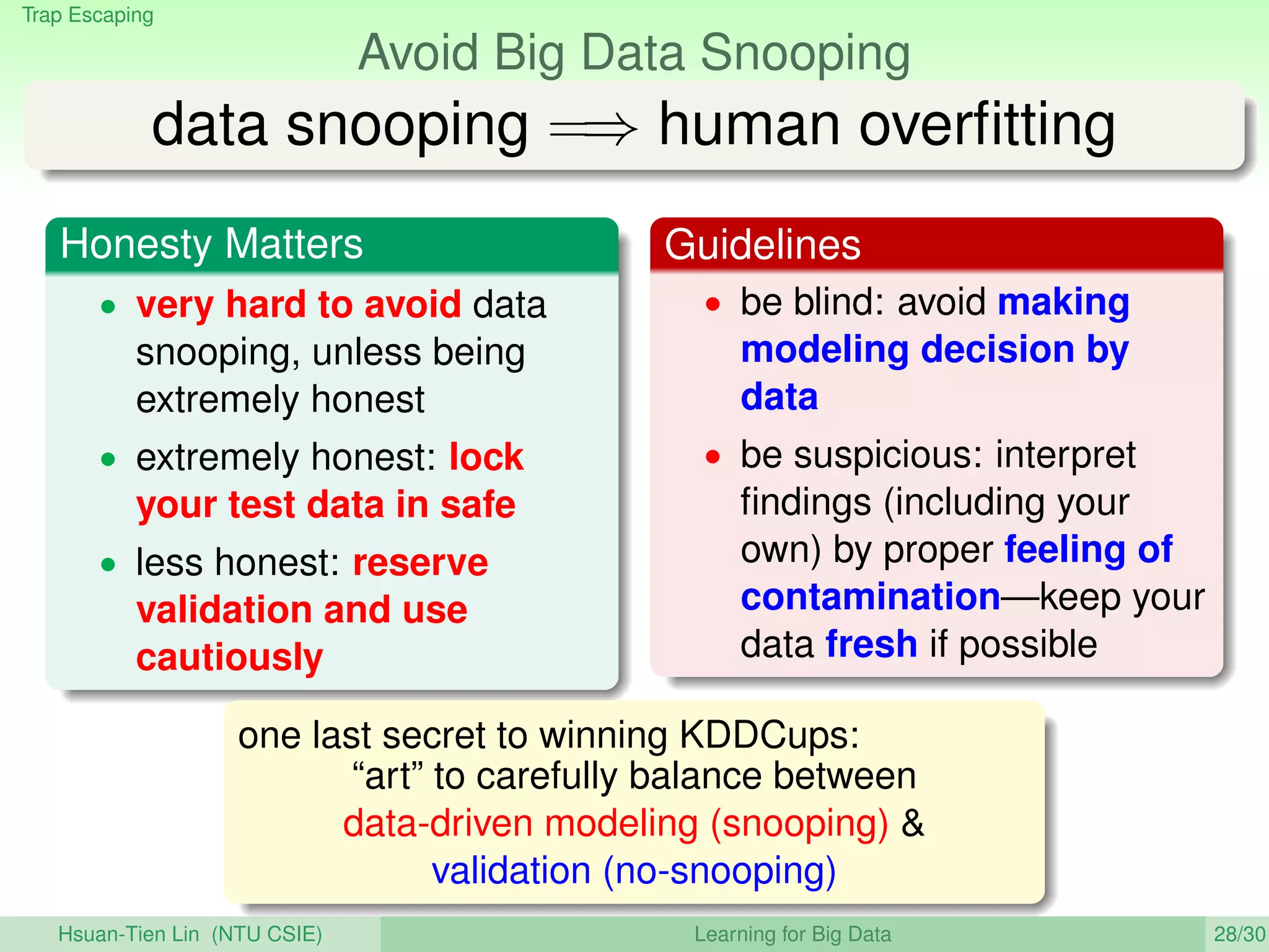 Trap Escaping
Avoid Big Data Snooping
data snooping =⇒ human overﬁtting
Honesty Matters
• very hard to avoid data
snooping, unless being
extremely honest
• extremely honest: lock
your test data in safe
• less honest: reserve
validation and use
cautiously
Guidelines
• be blind: avoid making
modeling decision by
data
• be suspicious: interpret
ﬁndings (including your
own) by proper feeling of
contamination—keep your
data fresh if possible
one last secret to winning KDDCups:
“art” to carefully balance between
data-driven modeling (snooping) 
validation (no-snooping)
Hsuan-Tien Lin (NTU CSIE) Learning for Big Data 28/30
 