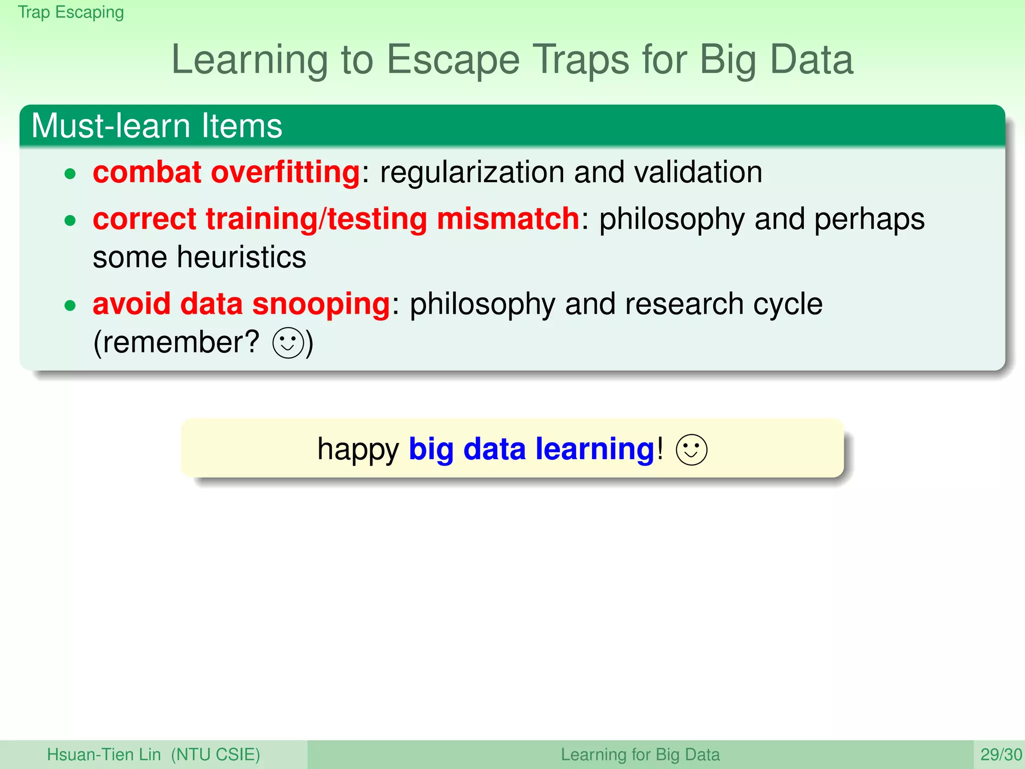 Trap Escaping
Learning to Escape Traps for Big Data
Must-learn Items
• combat overﬁtting: regularization and validation
• correct training/testing mismatch: philosophy and perhaps
some heuristics
• avoid data snooping: philosophy and research cycle
(remember? )
happy big data learning!
Hsuan-Tien Lin (NTU CSIE) Learning for Big Data 29/30
 
