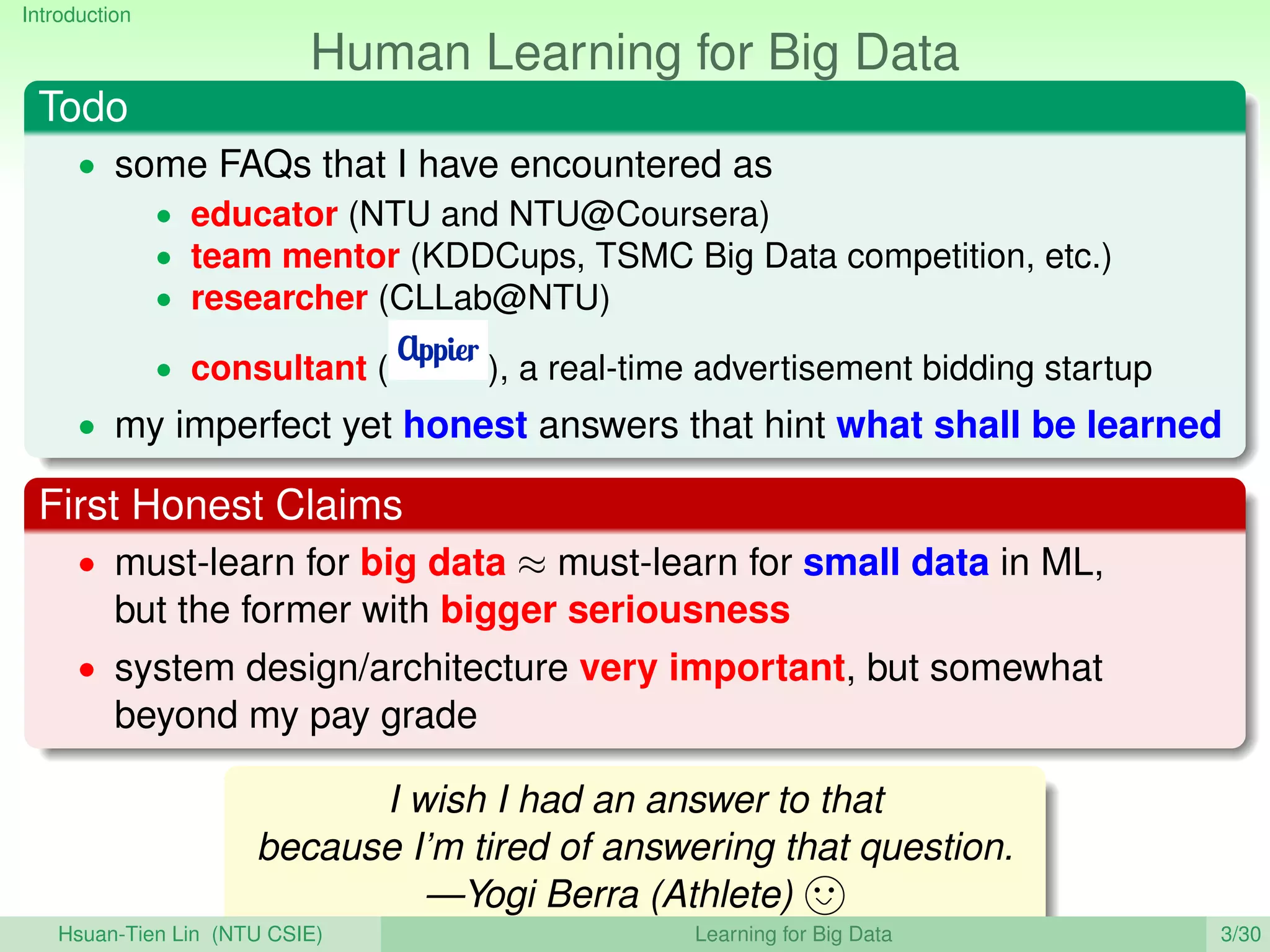 Introduction
Human Learning for Big Data
Todo
• some FAQs that I have encountered as
• educator (NTU and NTU@Coursera)
• team mentor (KDDCups, TSMC Big Data competition, etc.)
• researcher (CLLab@NTU)
• consultant ( ), a real-time advertisement bidding startup
• my imperfect yet honest answers that hint what shall be learned
First Honest Claims
• must-learn for big data ≈ must-learn for small data in ML,
but the former with bigger seriousness
• system design/architecture very important, but somewhat
beyond my pay grade
I wish I had an answer to that
because I’m tired of answering that question.
—Yogi Berra (Athlete)
Hsuan-Tien Lin (NTU CSIE) Learning for Big Data 3/30
 