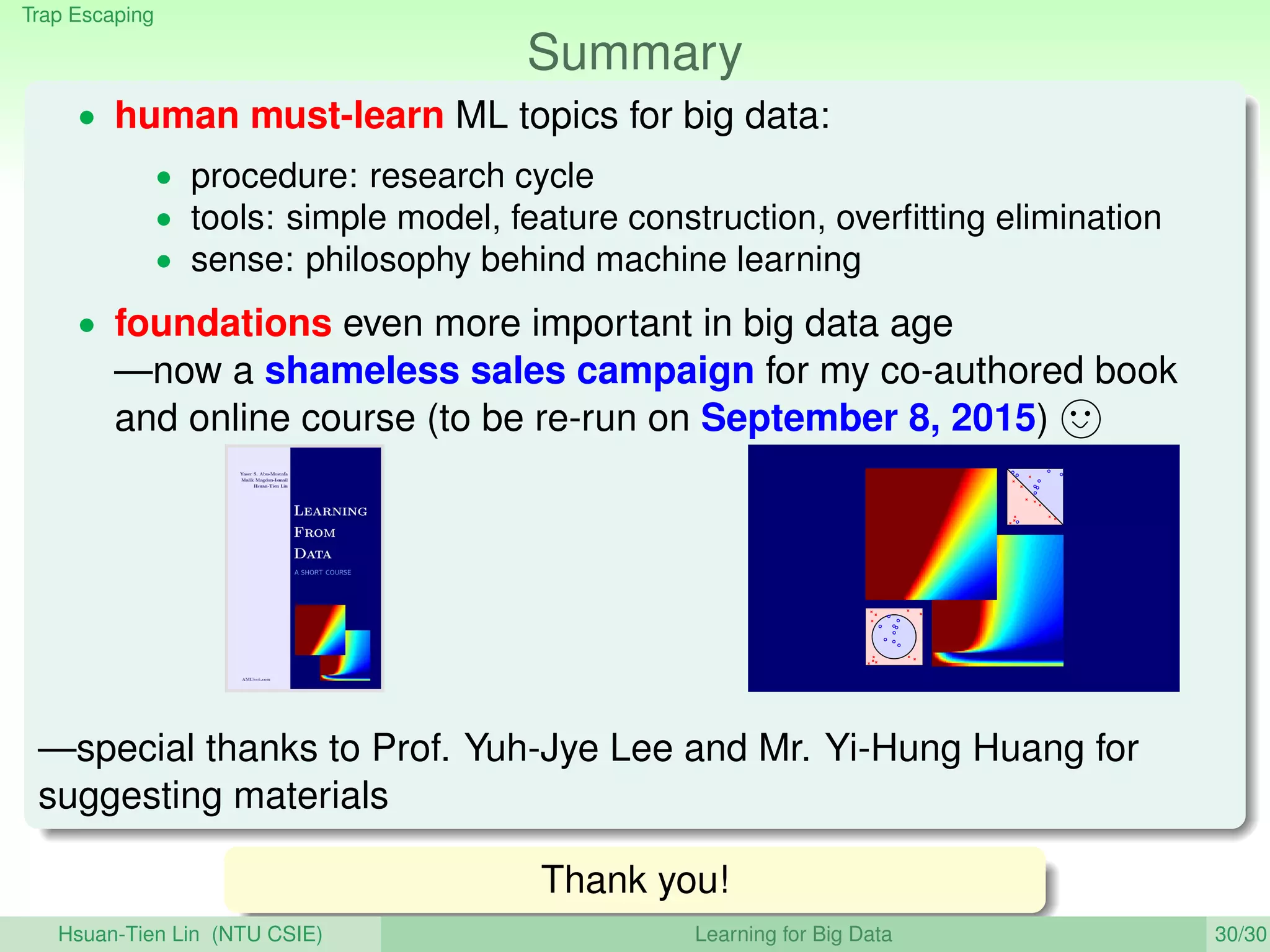 Trap Escaping
Summary
• human must-learn ML topics for big data:
• procedure: research cycle
• tools: simple model, feature construction, overﬁtting elimination
• sense: philosophy behind machine learning
• foundations even more important in big data age
—now a shameless sales campaign for my co-authored book
and online course (to be re-run on September 8, 2015)
—special thanks to Prof. Yuh-Jye Lee and Mr. Yi-Hung Huang for
suggesting materials
Thank you!
Hsuan-Tien Lin (NTU CSIE) Learning for Big Data 30/30
 