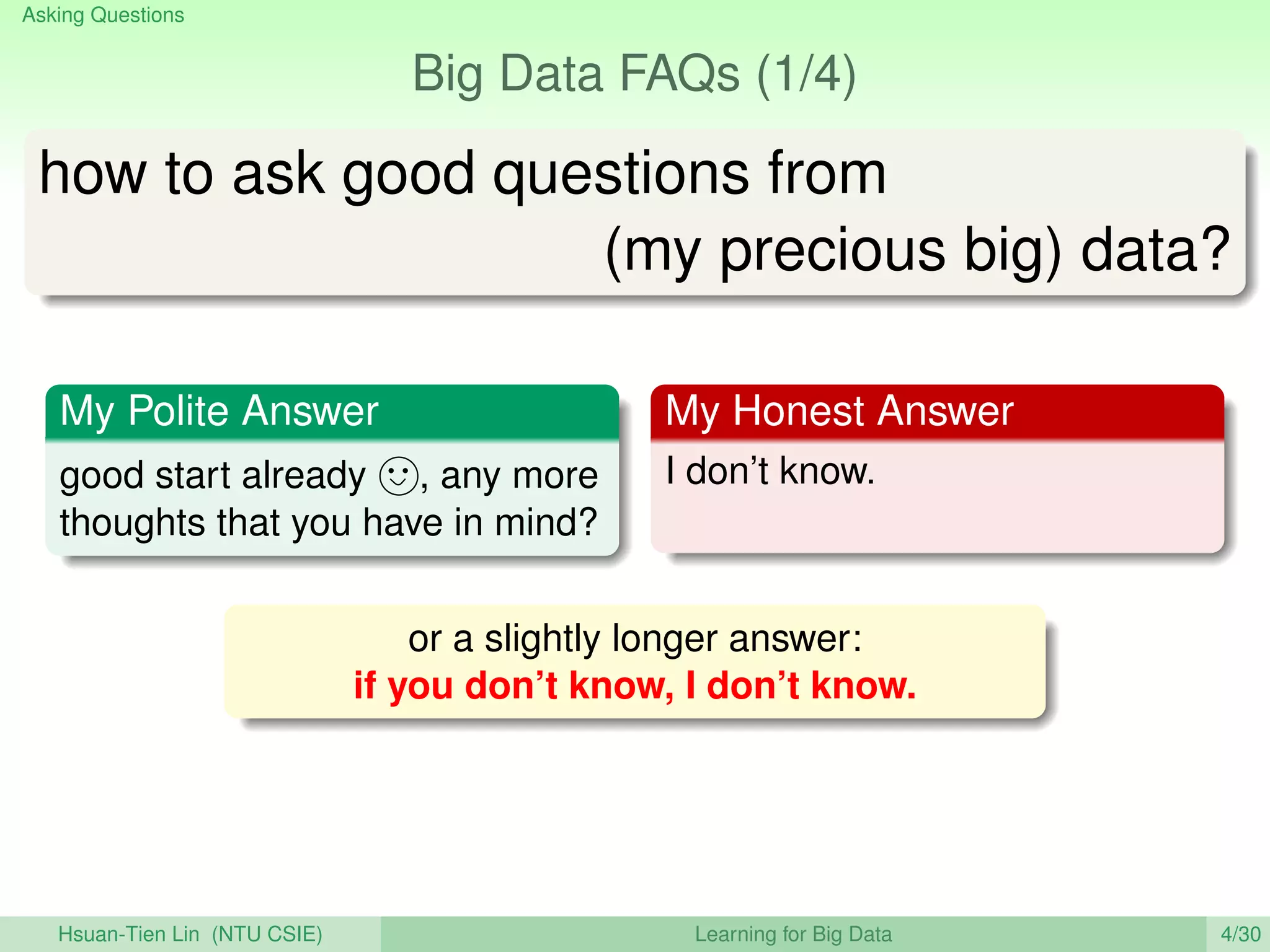 Asking Questions
Big Data FAQs (1/4)
how to ask good questions from
(my precious big) data?
My Polite Answer
good start already , any more
thoughts that you have in mind?
My Honest Answer
I don’t know.
or a slightly longer answer:
if you don’t know, I don’t know.
Hsuan-Tien Lin (NTU CSIE) Learning for Big Data 4/30
 