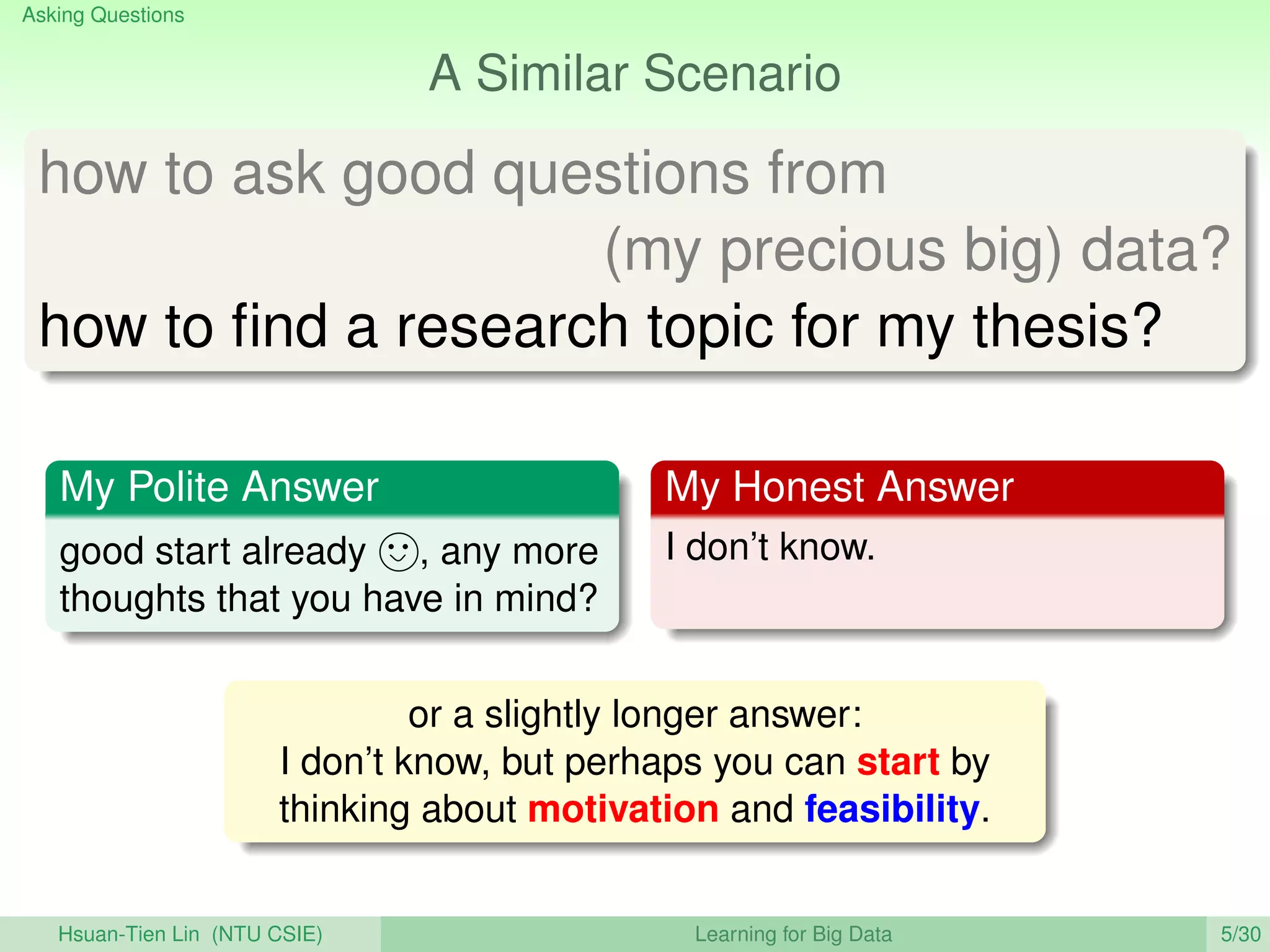 Asking Questions
A Similar Scenario
how to ask good questions from
(my precious big) data?
how to ﬁnd a research topic for my thesis?
My Polite Answer
good start already , any more
thoughts that you have in mind?
My Honest Answer
I don’t know.
or a slightly longer answer:
I don’t know, but perhaps you can start by
thinking about motivation and feasibility.
Hsuan-Tien Lin (NTU CSIE) Learning for Big Data 5/30
 