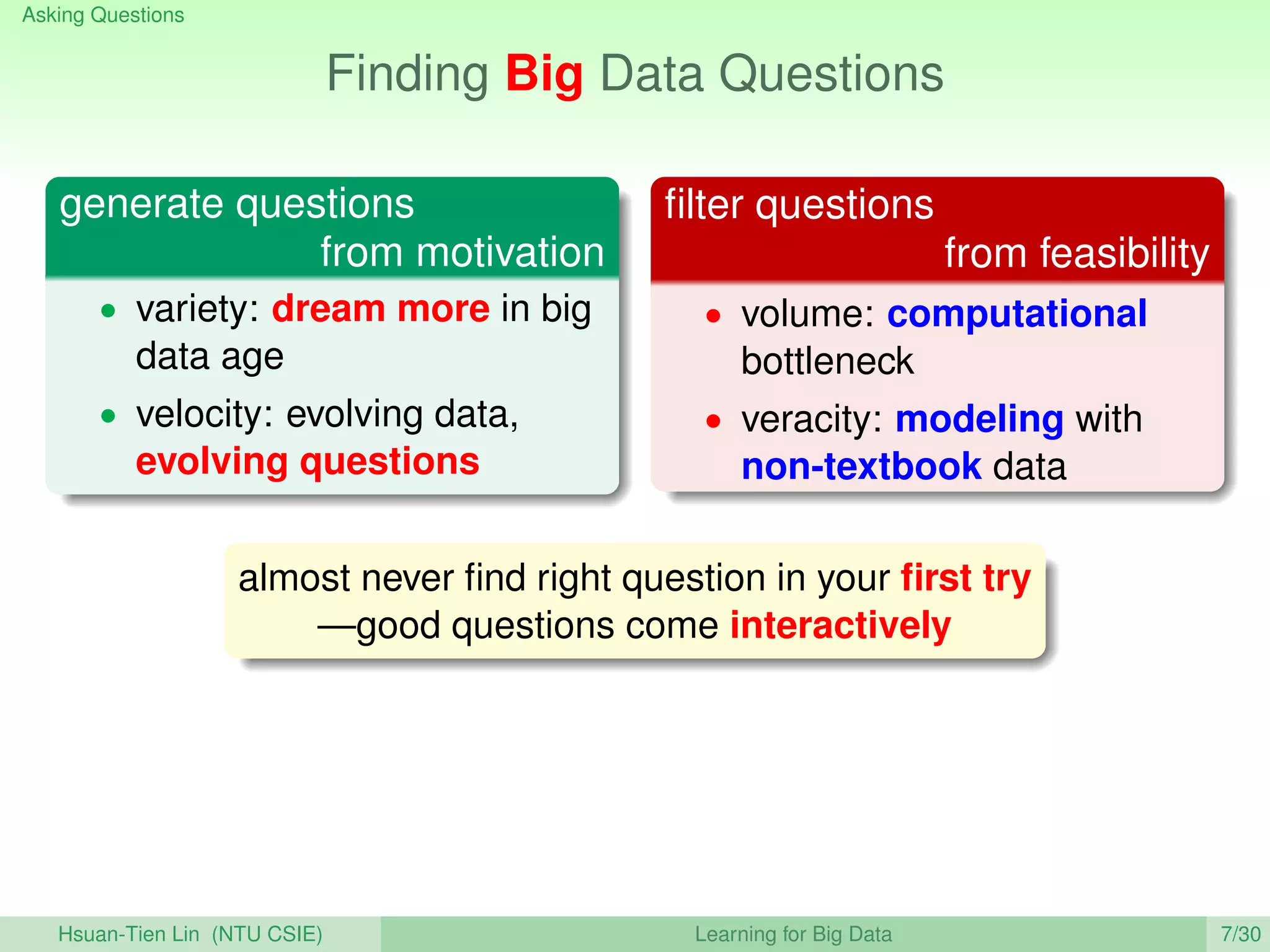 Asking Questions
Finding Big Data Questions
generate questions
from motivation
• variety: dream more in big
data age
• velocity: evolving data,
evolving questions
ﬁlter questions
from feasibility
• volume: computational
bottleneck
• veracity: modeling with
non-textbook data
almost never ﬁnd right question in your ﬁrst try
—good questions come interactively
Hsuan-Tien Lin (NTU CSIE) Learning for Big Data 7/30
 