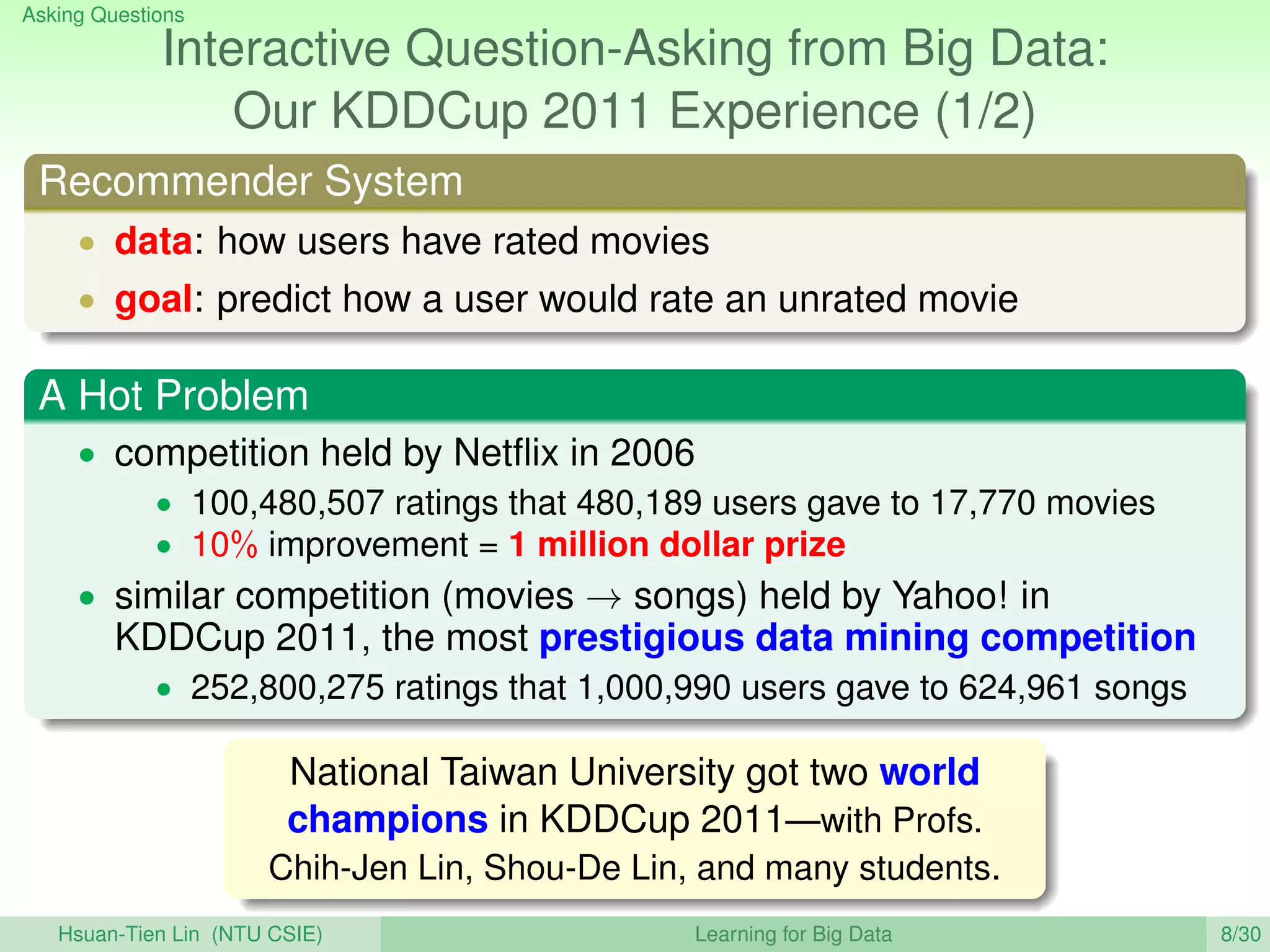 Asking Questions
Interactive Question-Asking from Big Data:
Our KDDCup 2011 Experience (1/2)
Recommender System
• data: how users have rated movies
• goal: predict how a user would rate an unrated movie
A Hot Problem
• competition held by Netﬂix in 2006
• 100,480,507 ratings that 480,189 users gave to 17,770 movies
• 10% improvement = 1 million dollar prize
• similar competition (movies → songs) held by Yahoo! in
KDDCup 2011, the most prestigious data mining competition
• 252,800,275 ratings that 1,000,990 users gave to 624,961 songs
National Taiwan University got two world
champions in KDDCup 2011—with Profs.
Chih-Jen Lin, Shou-De Lin, and many students.
Hsuan-Tien Lin (NTU CSIE) Learning for Big Data 8/30
 