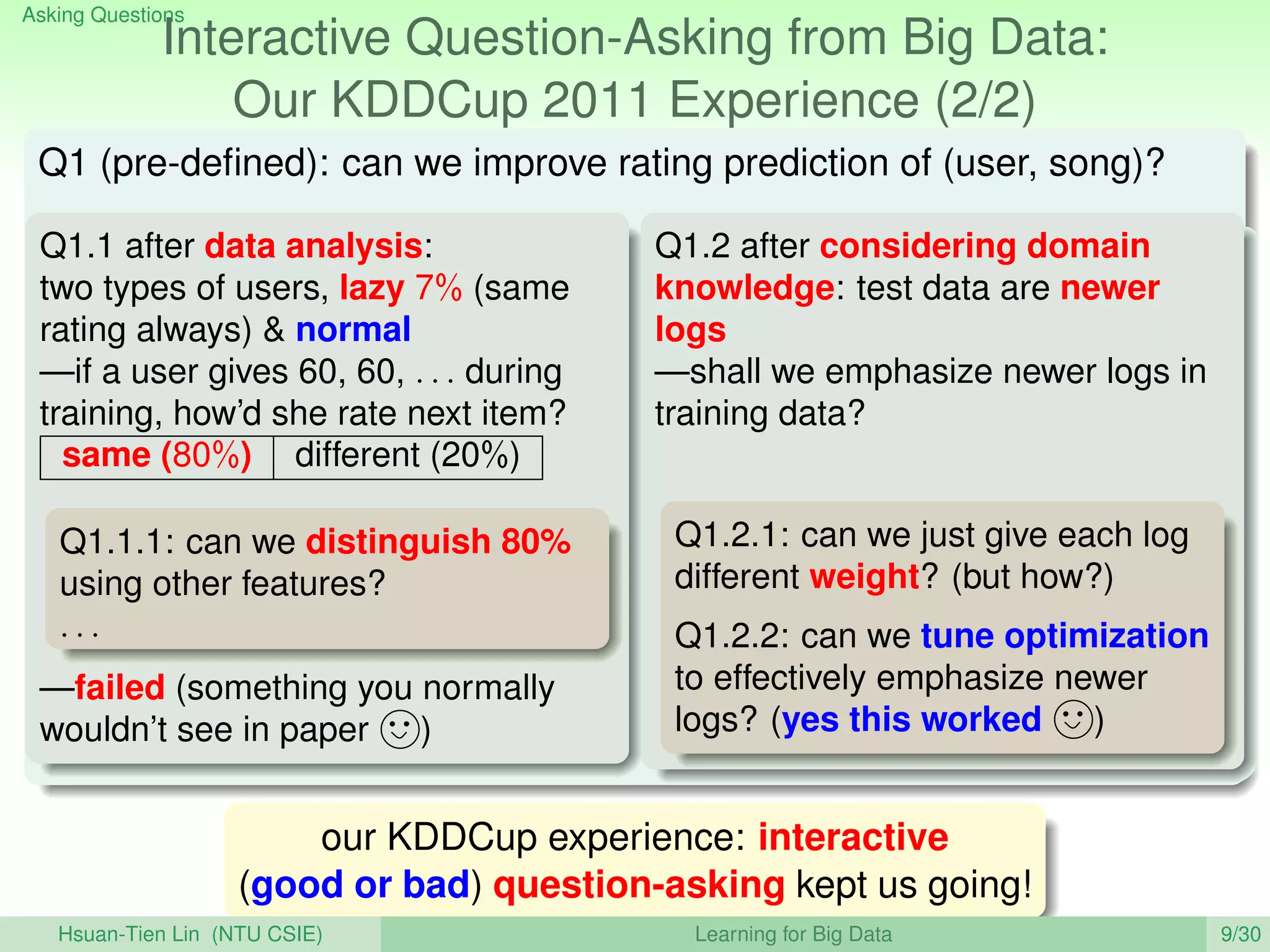 Asking Questions
Interactive Question-Asking from Big Data:
Our KDDCup 2011 Experience (2/2)
Q1 (pre-deﬁned): can we improve rating prediction of (user, song)?
Q1.1 after data analysis:
two types of users, lazy 7% (same
rating always)  normal
—if a user gives 60, 60, . . . during
training, how’d she rate next item?
same (80%) different (20%)
Q1.1.1: can we distinguish 80%
using other features?
. . .
—failed (something you normally
wouldn’t see in paper )
Q1.2 after considering domain
knowledge: test data are newer
logs
—shall we emphasize newer logs in
training data?
Q1.2.1: can we just give each log
different weight? (but how?)
Q1.2.2: can we tune optimization
to effectively emphasize newer
logs? (yes this worked )
our KDDCup experience: interactive
(good or bad) question-asking kept us going!
Hsuan-Tien Lin (NTU CSIE) Learning for Big Data 9/30
 