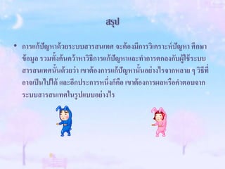 สรุป
• การแก้ปัญหาด้วยระบบสารสนเทศ จะต้องมีการวิเคราะห์ปัญหา ศึกษา
ข้อมูล รวมทั้งค้นคว้าหาวิธีการแก้ปัญหาและทาการตกลงกับผู้ใช้ระบบ
สารสนเทศนั้นด้วยว่า เขาต้องการแก้ปัญหานั้นอย่างไรจากหลาย ๆ วิธีที่
อาจเป็นไปได้ และอีกประการหนึ่งก็คือ เขาต้องการผลหรือคาตอบจาก
ระบบสารสนเทศในรูปแบบอย่างไร
 