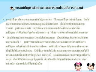 การแก้ปัญหาด้วยกระบวȨาร๶ทคโนโลยีสารสȨทศ
• การแก้ปัญหาด้วยกระบวȨาร๶ทคโนโลยีสารสȨทศ เป็นการแก้ปัญหาอย่างมีขั้นตอน โดยใช้
กระบวนการ๶ทคโนโลยีสารสȨทศและอุปกรณ์คอมพิวเตอร์ เพื่อให้การปฎิบัติงานสะดวก
รวดเร็ว ถูกต้องและแม่นยา ในการใช้กระบวนการทาง๶ทคโนโลยีสารสȨทศเข้าช่วย
แก้ปัญหา จาเป็นต้องปรับรูปแบบวิธีการทางาน ให้เหมาะสมกับการใช้๶ทคโนโลยีสารสȨทศ
• วิธีแก้ปัญหาด้วยกระบวนการทาง๶ทคโนโลยีสารสȨทศ เป็นวิธีที่อาจคล้ายกับการแก้ปัญหา
ด้วยวิธีการอื่น ๆ แต่มีการนา๶ทคโนโลยีสารสȨทศและระบบคอมพิวเตอร์เข้ามาใช้ในการ
แก้ปัญหา หรือเพิ่มประสิทธิภาพในการทางาน แต่ต้องมีการวิเคราะห์ปัญหาและศึกษาความ
เป็นไปได้ให้รอบคอบเสียก่อน ทั้งนี้เนื่องจาก๶ทคโนโลยีสารสȨทศและระบบคอมพิวเตอร์ไม่ใช่
เครื่องมือวิเศษที่จะแก้ปัญหาได้ทุกเรื่อง นอกจากนี้ ยังจะต้องมีการศึกษาถึงความคุ้มค่าในการ
ลงทุน เพื่อไม่ให้เป็นการลงทุนที่สูญเปล่า ต้องเลือกวิธีแก้ปัญหาให้เหมาะสมกับงาน จัดหา
เครื่องมือ และเทคโนโลยีที่ไม่เกินจาเป็น
 