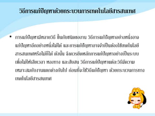 วิธีการแก้ปัญหาด้วยกระบวȨาร๶ทคโนโลยีสารสȨทศ
• การแก้ปัญหามีหลายวิธี ขึ้นกับชนิดของาน วิธีการแก้ปัญหาอย่างหนึ่งอาจ
แก้ปัญหาอีกอย่างหนึ่งไม่ได้ และการแก้ปัญหาอาจจาเป็นต้องใช้เทคโนโลยี
สารสนเทศหรือไม่ก็ได้ ดังนั้น จึงควรยึดหลักการแก้ปัญหาอย่างเป็นระบบ
เพื่อไม่ให้เสียเวลา หลงทาง และสับสน วิธีการแก้ปัญหาแต่ละวิธีมีความ
เหมาะสมกับงานแตกต่างกันไป ก่อนที่จะใช้วิธีแก้ปัญหา ด้วยกระบวนการทาง
๶ทคโนโลยีสารสȨทศ
 