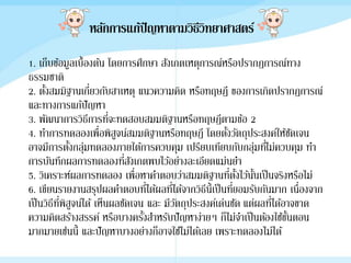 หลักการแก้ปัญหาตามวิธีวิทยาศาสตร์
1. เก็บข้อมูลเบื้องต้น โดยการศึกษา สังเกตเหตุการณ์หรือปรากฎการณ์ทาง
ธรรมชาติ
2. ตั้งสมมิฐานเกี่ยวกับสาเหตุ แนวความคิด หรือทฤษฎี ของการเกิดปรากฎการณ์
และทางการแก้ปัญหา
3. พัฒนาการวิธีการที่จะทดสอบสมมติฐานหรือทฤษฎีตามข้อ 2
4. ทาการทดลองเพื่อพิสูจน์สมมติฐานหรือทฤษฎี โดยตั้งวัตถุประสงค์ให้ชัดเจน
อาจมีการตั้งกลุ่มทดลองภายใต้การควบคุม เปรียบเทียบกับกลุ่มที่ไม่ควบคุม ทา
การบันทึกผลการทดลองที่สังเกตพบไว้อย่างละเอียดแม่นยา
5. วิเคราะห์ผลการทดลอง เพื่อหาคาตอบว่าสมมติฐานที่ตั้งไว้นั้นเป็นจริงหรือไม่
6. เขียนรายงานสรุปผลคาตอบที่ได้ผลที่ได้จากวิธีนี้เป็นที่ยอมรับกันมาก เนื่องจาก
เป็นวิธีที่พิสูจน์ได้ เห็นผลชัดเจน และ มีวัตถุประสงค์เด่นชัด แต่ผลที่ได้อาจขาด
ความคิดสร้างสรรค์ หรือบางครั้งสาหรับปัญหาง่ายๆ ก็ไม่จาเป็นต้องใช้ขั้นตอน
มากมายเช่นนี้ และปัญหาบางอย่างก็อาจใช้ไม่ได้เลย เพราะทดลองไม่ได้
 