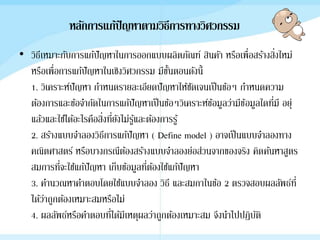 หลักการแก้ปัญหาตามวิธีการทางวิศวกรรม
• วิธีเหมาะกับการแก้ปัญหาในการออกแบบผลิตภัณฑ์ สินคัา หรือเพื่อสร้างสิ่งใหม่
หรือเพื่อการแก้ปัญหาในเชิงวิศวกรรม มีขั้นตอนดังนี้
1. วิเคราะห์ปัญหา กาหนดรายละเอียดปัญหาให้ชัดเจนเป็นข้อๆ กาหนดความ
ต้องการและข้อจากัดในการแก้ปัญหาเป็นข้อๆวิเคราะห์ข้อมูลว่ามีข้อมูลใดที่มี อยุ่
แล้วและใช้ได้อะไรคือสิ่งที่ยังไม่รู้และต้องการรู้
2. สร้างแบบจาลองวิธีการแก้ปัญหา ( Define model ) อาจเป็นแบบจาลองทาง
คณิตศาสตร์ หรือบางกรณีต้องสร้างแบบจาลองย่อส่วนจากของจริง คิดค้นหาสูตร
สมการที่จะใช้แก้ปัญหา เก็บข้อมูลที่ต้องใช้แก้ปัญหา
3. คานวณหาคาตอบโดยใช้แบบจาลอง วิธี และสมกาในข้อ 2 ตรวจสอบผลลัพธ์ที่
ได้ว่าถูกต้องเหมาะสมหรือไม่
4. ผลลัพธ์หรือคาตอบที่ได้มีเหตุผลว่าถูกต้องเหมาะสม จึงนาไปปฏิบัติ
 