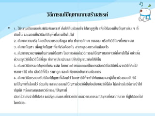 วิธีการแก้ปัญหาแบบสร้างสรรค์
• 1. ใช้ความสังเกตอย่างพินิจพิเคราะห์ คือให้ตื่นตัวตกใจ ใช้ตาดูหูฟัง เพื่อให้มองเห็นปัญหาต่าง ๆ ที่
เกิดขึ้น และมองเห็นวิธีแก้ปัญหาที่อาจเป็นไปได้
2. ค้นหาความจริง โดยเก็บรวบรวมข้อมูล เช่น ทาการศึกษา ทดลอง หรือทาวิธีใดๆที่เหมาะสม
3. ค้นหาปัญหา เพื่อดูว่าปัญหาที่แท้จริงคืออะไร สาเหตุของการเกิดคืออะไร
4. ค้นหาแนวความคิดในการแก้ปัญหา โดยการคิดค้นวิธีการแก้ปัญหาหลายๆวิธีที่อาจใช้ได้ อย่าเพิ่ง
ด่วนสรุปวิธีนั้นวิธีนี้ดีที่สุด ทาการประเมินและปรับปรุงแนวคิดให้ดีขึ้น
5. ค้นหาวิธีการแก้ปัญหาที่เหมาะสม โดยการกาหนดเกณฑ์ในการเลือกวิธีใดวิธีหนึ่งจากวิธีที่คิดไว้
หลายๆวิธี เช่น เลือวิธีที่เร็ว ราคาถูก และดีเพียงพอกับความต้องการ
6. ค้นหาวิธีการยอมรับวิธีแก้ปัญหาที่เลือกไว้โดยหาวิธีที่จะทาให้ตนเองและผู้เกี่ยวข้องยอมรับวิธี
แก้ปัญหาที่เลือกไว้ ร่วมกัน และตกลองแก้ปัญหาด้วยวิธีนั้นข้อเสียของวิธีนี้คือ ไม่กล่าวถึงวิธีการนาไป
ปฏิบัติ หรือการทดสอบวิธีการแก้ปัญหาที่
เลือกไว้ก่อนนาไปใช้จริง แต่มีจุดเด่นตรงที่ชาวยสรางแนวทางการแก้ปัญหาที่หลากหลาย ที่ผู้ใช้เลือกได้
โดยอิสระ
 