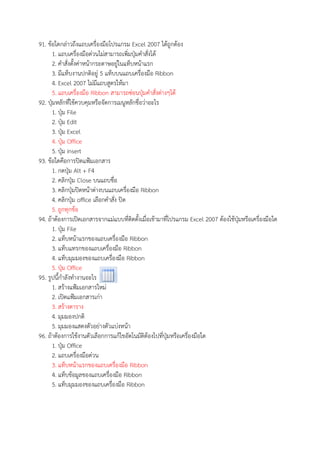 91. ขอใดกลาวถึงแถบเครื่องมือโปรแกรม Excel 2007 ไดถูกตอง
1. แถบเครื่องมือดวนไมสามารถเพิ่มปุSมคําสั่งได
2. คําสั่งตั้งคาหนากระดาษอยูในแท็บหนาแรก
3. มีแท็บงานปกติอยู 5 แท็บบนแถบเครื่องมือ Ribbon
4. Excel 2007 ไมมีแถบสูตรใหมา
5. แถบเครื่องมือ Ribbon สามารถซอนปุSมคําสั่งตางๆได
92. ปุSมหลักที่ใชควบคุมหรือจัดการเมนูหลักชื่อวาอะไร
1. ปุSม File
2. ปุSม Edit
3. ปุSม Excel
4. ปุSม Office
5. ปุSม insert
93. ขอใดคือการปŠดแฟZมเอกสาร
1. กดปุSม Alt + F4
2. คลิกปุSม Close บนแถบชื่อ
3. คลิกปุSมปŠดหนาตางบนแถบเครื่องมือ Ribbon
4. คลิกปุSม office เลือกคําสั่ง ปŠด
5. ถูกทุกขอ
94. ถาตองการเปŠดเอกสารจากแมแบบที่ติดตั้งเมื่อเขามาที่โปรแกรม Excel 2007 ตองใชปุSมหรือเครื่องมือใด
1. ปุSม File
2. แท็บหนาแรกของแถบเครื่องมือ Ribbon
3. แท็บแทรกของแถบเครื่องมือ Ribbon
4. แท็บมุมมองของแถบเครื่องมือ Ribbon
5. ปุSม Office
95. รูปนี้กําลังทํางานอะไร
1. สรางแฟZมเอกสารใหม
2. เปŠดแฟZมเอกสารเกา
3. สรางตาราง
4. มุมมองปกติ
5. มุมมองแสดงตัวอยางตัวแบงหนา
96. ถาตองการใชงานตัวเลือกการแกไขอัตโนมัติตองไปที่ปุSมหรือเครื่องมือใด
1. ปุSม Office
2. แถบเครื่องมือดวน
3. แท็บหนาแรกของแถบเครื่องมือ Ribbon
4. แท็บขอมูลของแถบเครื่องมือ Ribbon
5. แท็บมุมมองของแถบเครื่องมือ Ribbon
 
