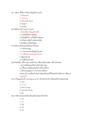 155. กลุมคํา ที่ใชในการคนหาขอมูลเรียกวาอะไร
1. Password
2. Keyword
3. Microsoft word
4. Keygen
5. Google
156.ขอใดหมายถึง Search Engine
1.เว็บไซตคนหาขอมูลอัตโนมัติ
2. เว็บไซตใหบริการฟรีเมล
3.เว็บไซตใหบริการเนื้อที่สรางโฮมเพจ
4.เว็บไซตขายสินคาบนอินเตอรเน็ต
5.เว็บไซตดาวนโหลดขอมูล
157.ลิงค(Link)ในอินเตอรเน็ทหมายถึงอะไร
1.การคนหาขอมูล
2. การขาดหายของขอมูลในเว็บเพจ
3.การเชื่อมโยงของขอมูลในเว็บเพจ
4. ผูดูแลเว็บเพจ
5.การกูคืนในแว็บเพจ
158.ทําไมจึงมีการใชงานระบบเครือขายการสื่อสารไรสายเพิ่มมากขึ้น ในปwจจุบัน
1.อุปกรณเชื่อมตอเครือขายไรสายมีราคาถูก
2.หาซื้ออุปกรณเชื่อมตอเครือขายไรสายไดงาย
3. ใชงบลงทุนสูงในการวางสายระบบสื่อสาร
4.สะดวกในการเคลื่อนยายอุปกรณคอมพิวเตอรที่เชื่อมตอกับเครือขายการสื่อสาย
5.ถูกทุกขอ
159.จากขอมูลตอไปนี้ "admin@vec.ac.th" เกี่ยวของกับบริการใดในเครือขายอินเตอรเน็ต
1. Web
2. E-mail
3. News Group
4. Internet Phone
5.URL
160.การใชงานอินเทอรเน็ตจะตองสมัครเปBนสมาชิกกับใคร
1. IPS
2. ISP
3. RSP
4. SPI
5. PSI
 