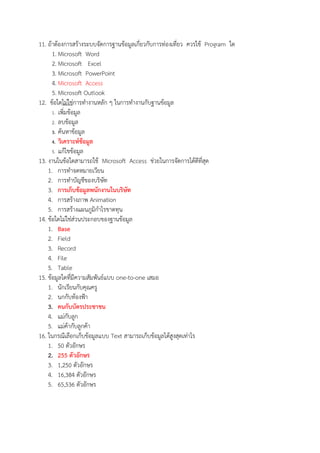 11. ถาตองการสรางระบบจัดการฐานขอมูลเกี่ยวกับการทองเที่ยว ควรใช Program ใด
1. Microsoft Word
2. Microsoft Excel
3. Microsoft PowerPoint
4. Microsoft Access
5. Microsoft Outlook
12. ขอใดไมใชการทํางานหลัก ๆ ในการทํางานกับฐานขอมูล
1. เพิ่มขอมูล
2. ลบขอมูล
3. คนหาขอมูล
4. วิเคราะหGขอมูล
5. แกไขขอมูล
13. งานในขอใดสามารถใช Microsoft Access ชวยในการจัดการไดดีที่สุด
1. การทําจดหมายเวียน
2. การทําบัญชีของบริษัท
3. การเก็บขอมูลพนักงานในบริษัท
4. การสรางภาพ Animation
5. การสรางแผนภูมิกําไรขาดทุน
14. ขอใดไมใชสวนประกอบของฐานขอมูล
1. Base
2. Field
3. Record
4. File
5. Table
15. ขอมูลใดที่มีความสัมพันธแบบ one-to-one เสมอ
1. นักเรียนกับคุณครู
2. นกกับทองฟZา
3. คนกับบัตรประชาชน
4. แมกับลูก
5. แมคากับลูกคา
16. ในกรณีเลือกเก็บขอมูลแบบ Text สามารถเก็บขอมูลไดสูงสุดเทาไร
1. 50 ตัวอักษร
2. 255 ตัวอักษร
3. 1,250 ตัวอักษร
4. 16,384 ตัวอักษร
5. 65,536 ตัวอักษร
 