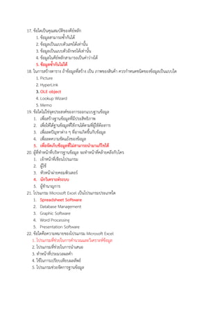 17. ขอใดเปBนคุณสมบัติของคียหลัก
1. ขอมูลสามารถซ้ํากันได
2. ขอมูลเปBนแบบตัวเลขไดเทานั้น
3. ขอมูลเปBนแบบตัวอักษรไดเทานั้น
4. ขอมูลในคียหลักสามารถเปBนคาวางได
5. ขอมูลซ้ํากันไม*ได
18. ในการสรางตาราง ถาขอมูลที่สราง เปBน ภาพของสินคา ควรกําหนดชนิดของขอมูลเปBนแบบใด
1. Picture
2. HyperLink
3. OLE object
4. Lookup Wizard
5. Memo
19. ขอใดไมใชจุดประสงคของการออกแบบฐานขอมูล
1. เพื่อสรางฐานขอมูลที่มีประสิทธิภาพ
2. เพื่อใหไดฐานขอมูลที่ใชงานไดตามที่ผูใชตองการ
3. เพื่อลดปwญหาตาง ๆ ที่อาจเกิดขึ้นกับขอมูล
4. เพื่อลดความขัดแยงของขอมูล
5. เพื่อจัดเก็บขอมูลที่ไม*สามารถนํามาแกไขได
20. ผูที่ทําหนาที่บริหารฐานขอมูล จะทําหนาที่คลายคลึงกับใคร
1. เจาหนาที่เขียนโปรแกรม
2. ผูใช
3. หัวหนาผายคอมพิวเตอร
4. นักวิเคราะหGระบบ
5. ผูชํานาญการ
21. โปรแกรม Microsoft Excel เปBนโปรแกรมประเภทใด
1. Spreadsheet Software
2. Database Management
3. Graphic Software
4. Word Processing
5. Presentation Software
22. ขอใดคือความหมายของโปรแกรม Microsoft Excel
1. โปรแกรมที่ชวยในการคํานวณและวิเคราะหขอมูล
2. โปรแกรมที่ชวยในการนําเสนอ
3. ทําหนาที่ประมวลผลคํา
4. ใชในการเปรียบเทียบผลลัพธ
5. โปรแกรมชวยจัดการฐานขอมูล
 