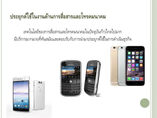 ประยุกต์ใช้ในงานด้านการสื่อสารและโทรคมนาคม
เทคโนโลยีของการสื่อสารและโทรคมนาคมในปัจจุบันก้าวไกลไปมาก
มีบริการมากมายที่ทันสมัยและตอบรับกับการนามาประยุกต์ใช้ในการดาเนินุุรกิจ
 