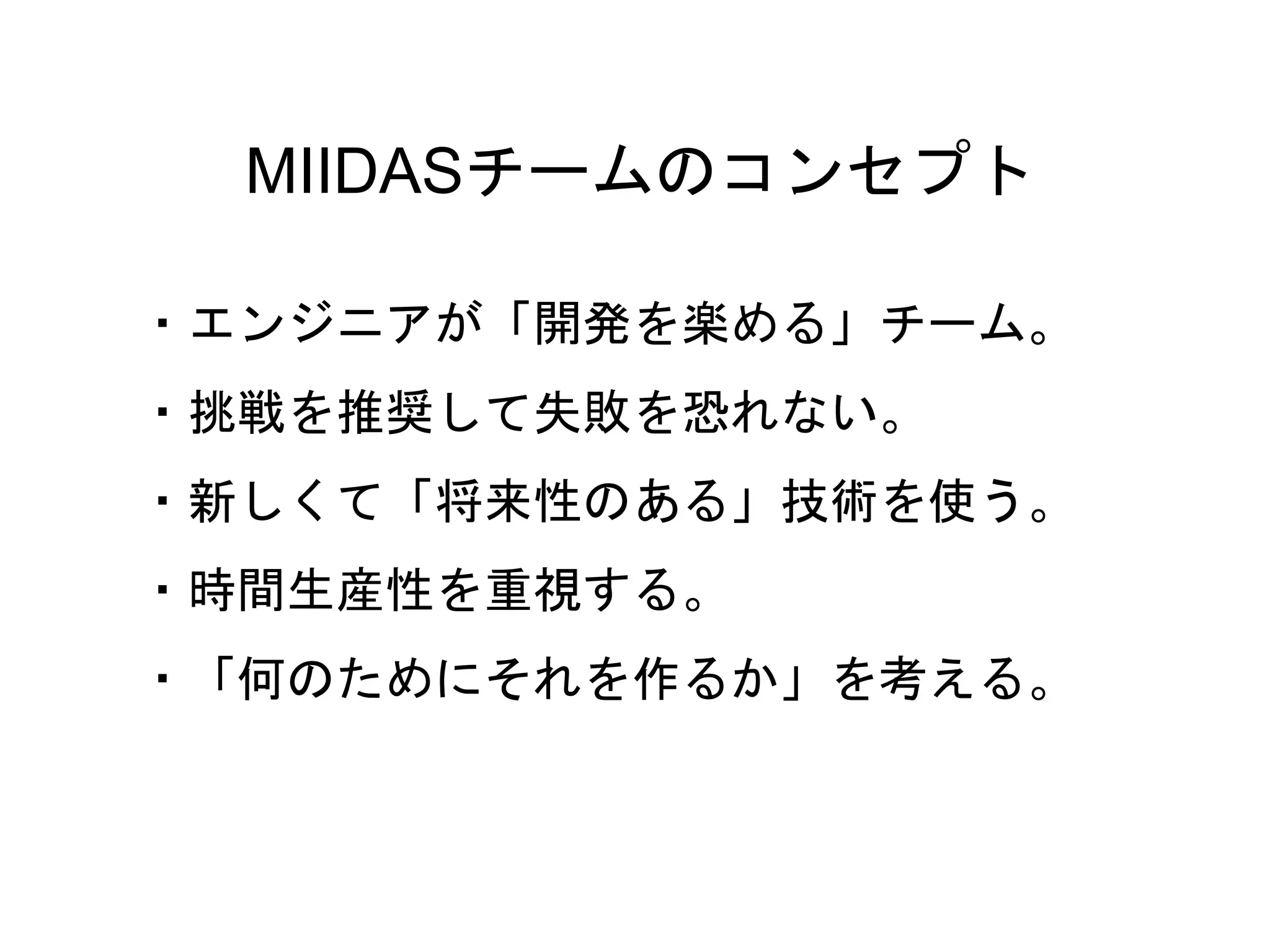 13
MIIDASチームのコンセプト
・エンジニアが「開発を楽める」チーム。
・挑戦を推奨して失敗を恐れない。
・新しくて「将来性のある」技術を使う。
・時間生産性を重視する。
・「何のためにそれを作るか」を考える。
 
