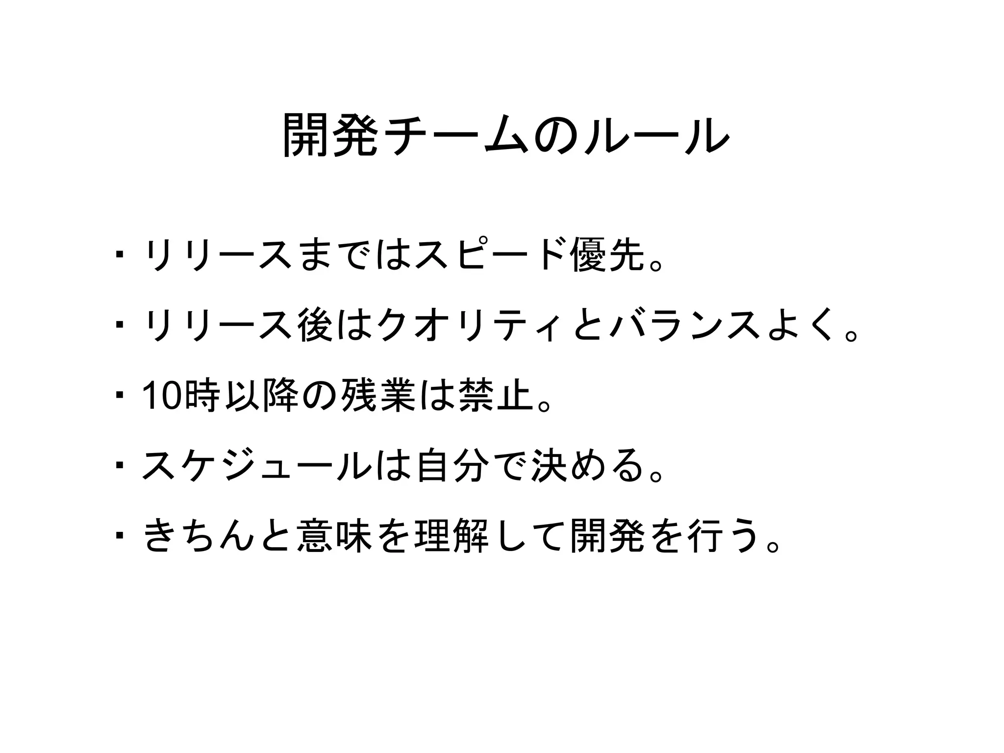 17
・リリースまではスピード優先。
・リリース後はクオリティとバランスよく。
・10時以降の残業は禁止。
・スケジュールは自分で決める。
・きちんと意味を理解して開発を行う。
開発チームのルール
 