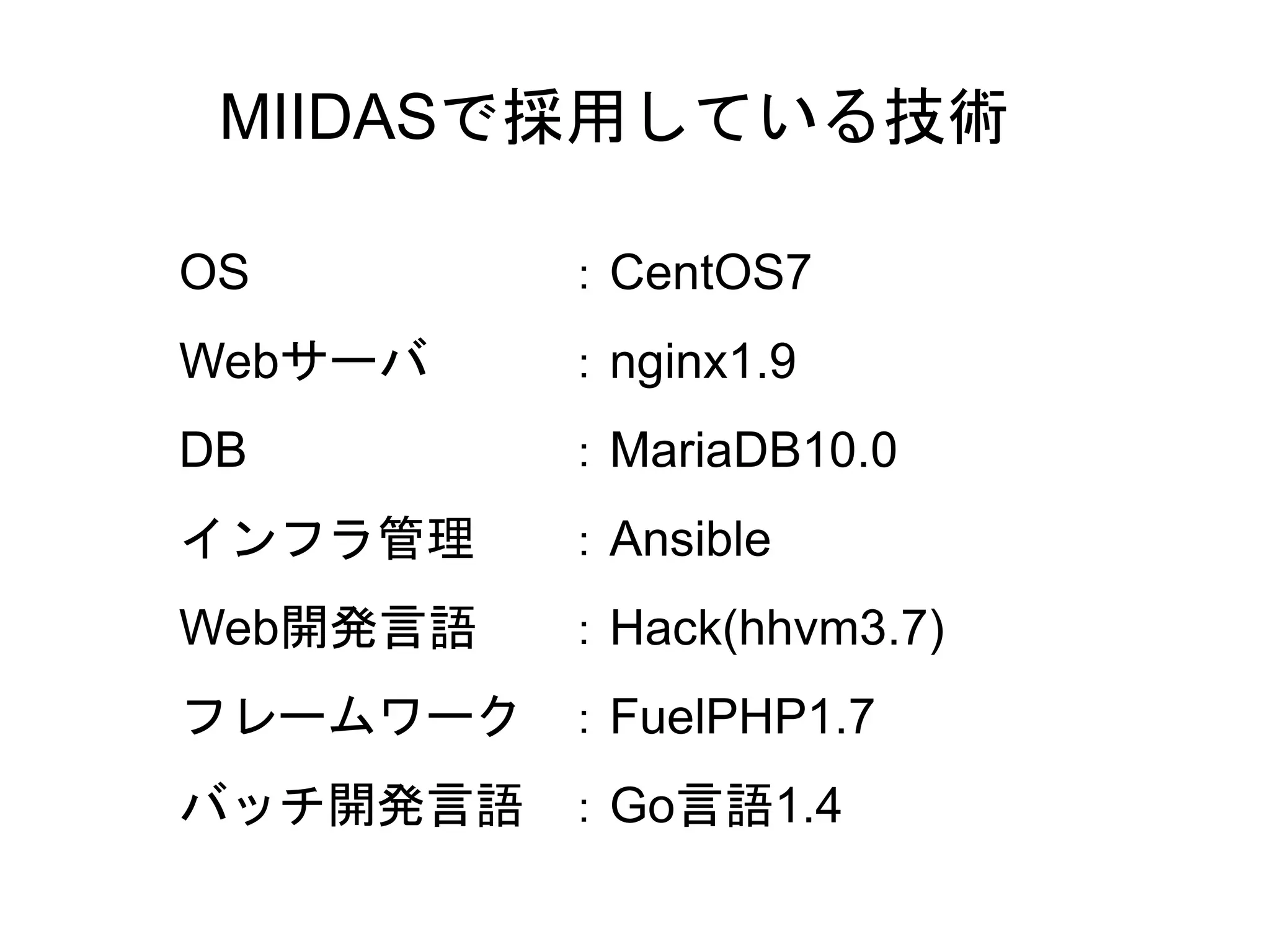 24
MIIDASで採用している技術
OS ：CentOS7
Webサーバ ：nginx1.9
DB ：MariaDB10.0
インフラ管理 ：Ansible
Web開発言語 ：Hack(hhvm3.7)
フレームワーク ：FuelPHP1.7
バッチ開発言語 ：Go言語1.4
 