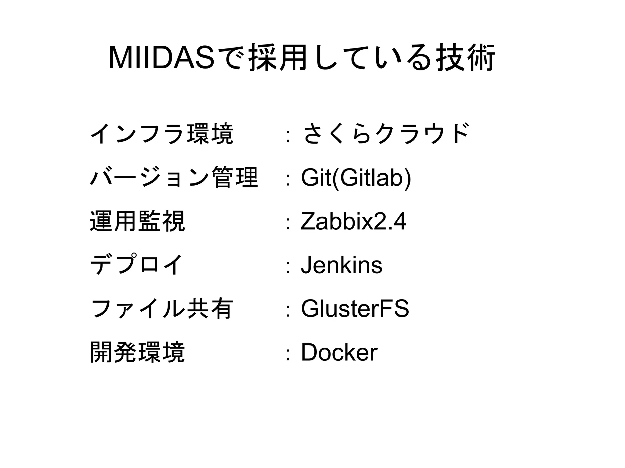 25
MIIDASで採用している技術
インフラ環境 ：さくらクラウド
バージョン管理 ：Git(Gitlab)
運用監視 ：Zabbix2.4
デプロイ ：Jenkins
ファイル共有 ：GlusterFS
開発環境 ：Docker
 