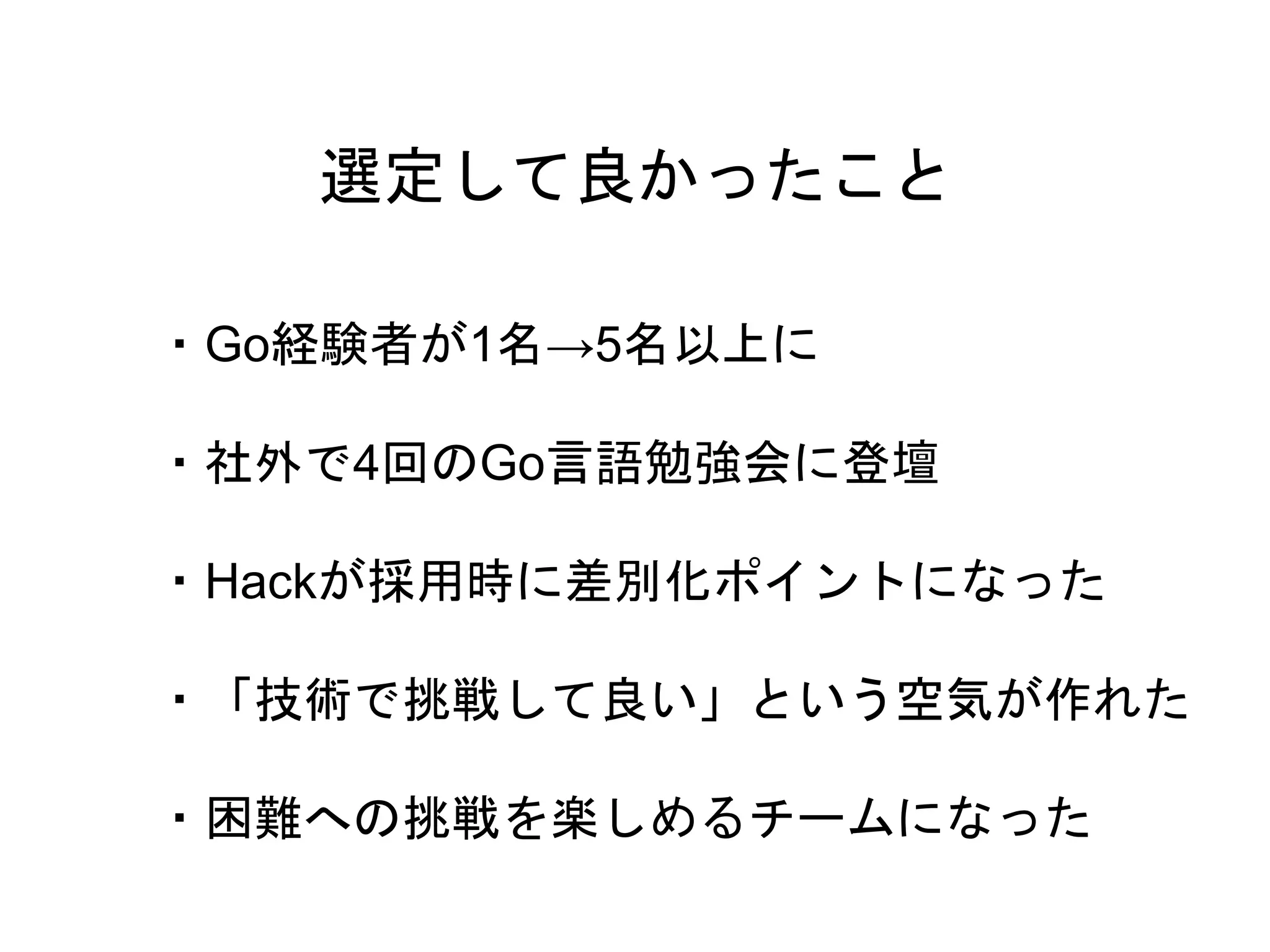 26
・Go経験者が1名→5名以上に
・社外で4回のGo言語勉強会に登壇
・Hackが採用時に差別化ポイントになった
・「技術で挑戦して良い」という空気が作れた
・困難への挑戦を楽しめるチームになった
選定して良かったこと
 
