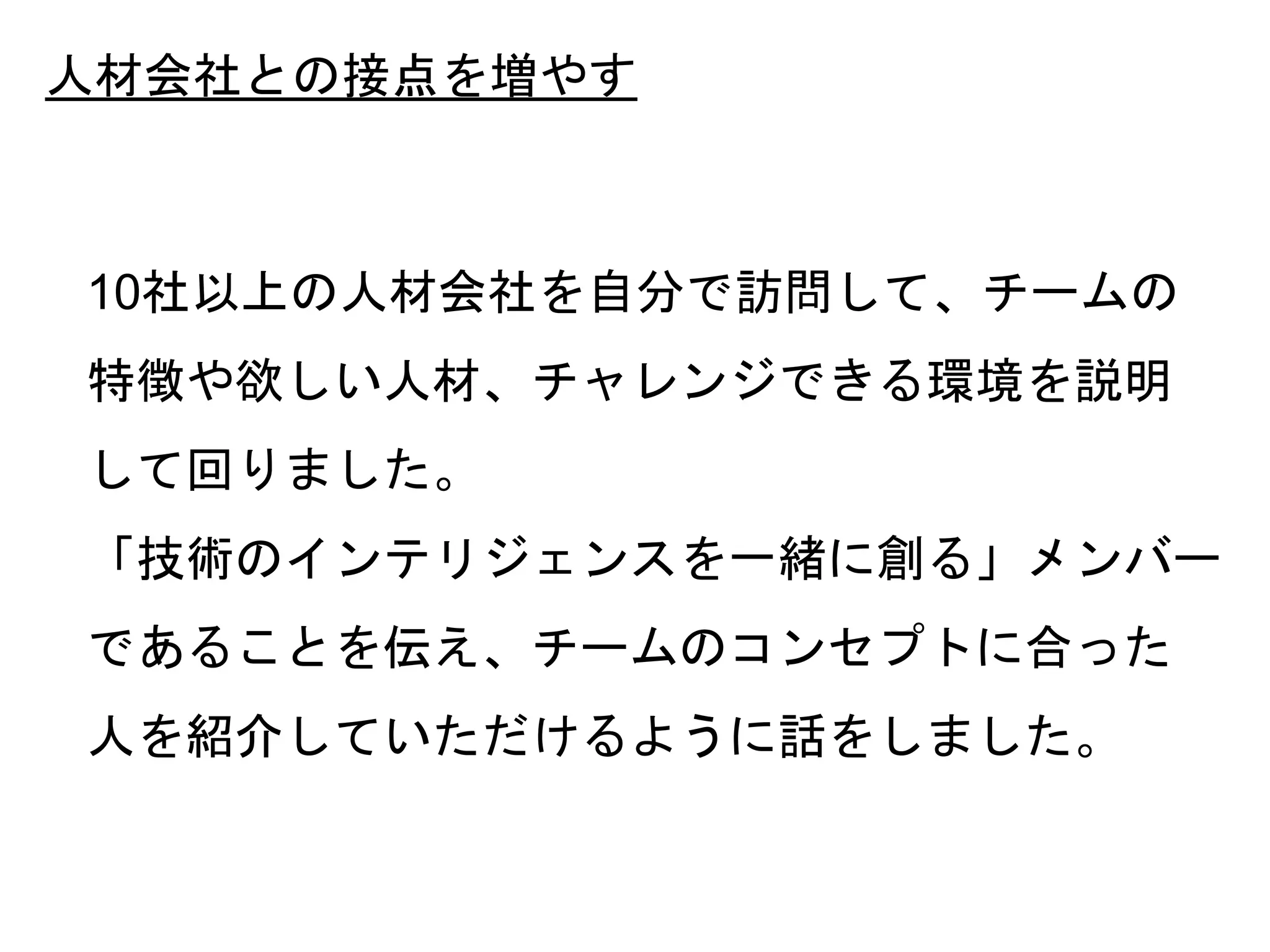 39
人材会社との接点を増やす
10社以上の人材会社を自分で訪問して、チームの
特徴や欲しい人材、チャレンジできる環境を説明
して回りました。
「技術のインテリジェンスを一緒に創る」メンバー
であることを伝え、チームのコンセプトに合った
人を紹介していただけるように話をしました。
 