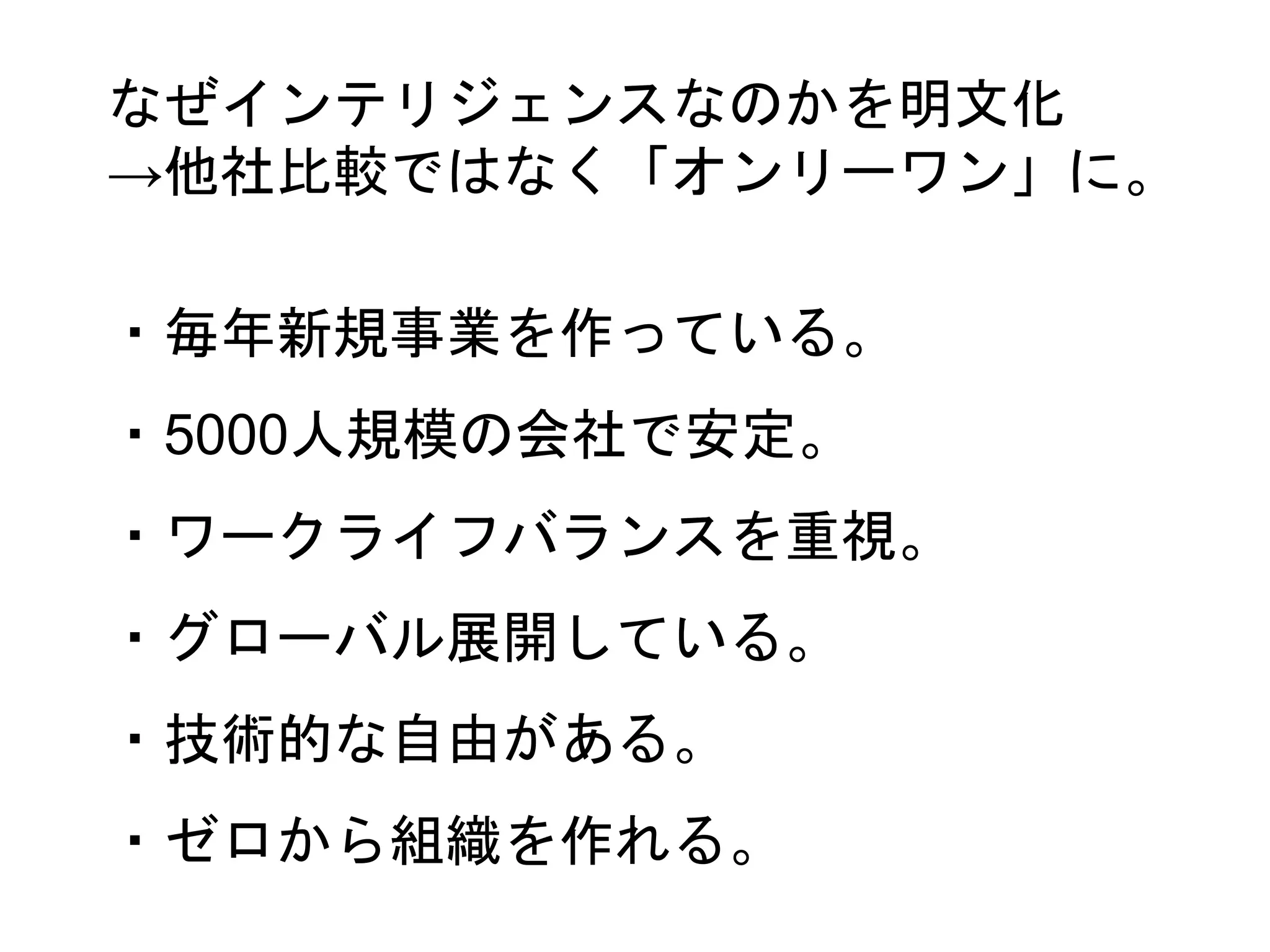 ・毎年新規事業を作っている。
・5000人規模の会社で安定。
・ワークライフバランスを重視。
・グローバル展開している。
・技術的な自由がある。
・ゼロから組織を作れる。
なぜインテリジェンスなのかを明文化
→他社比較ではなく「オンリーワン」に。
 
