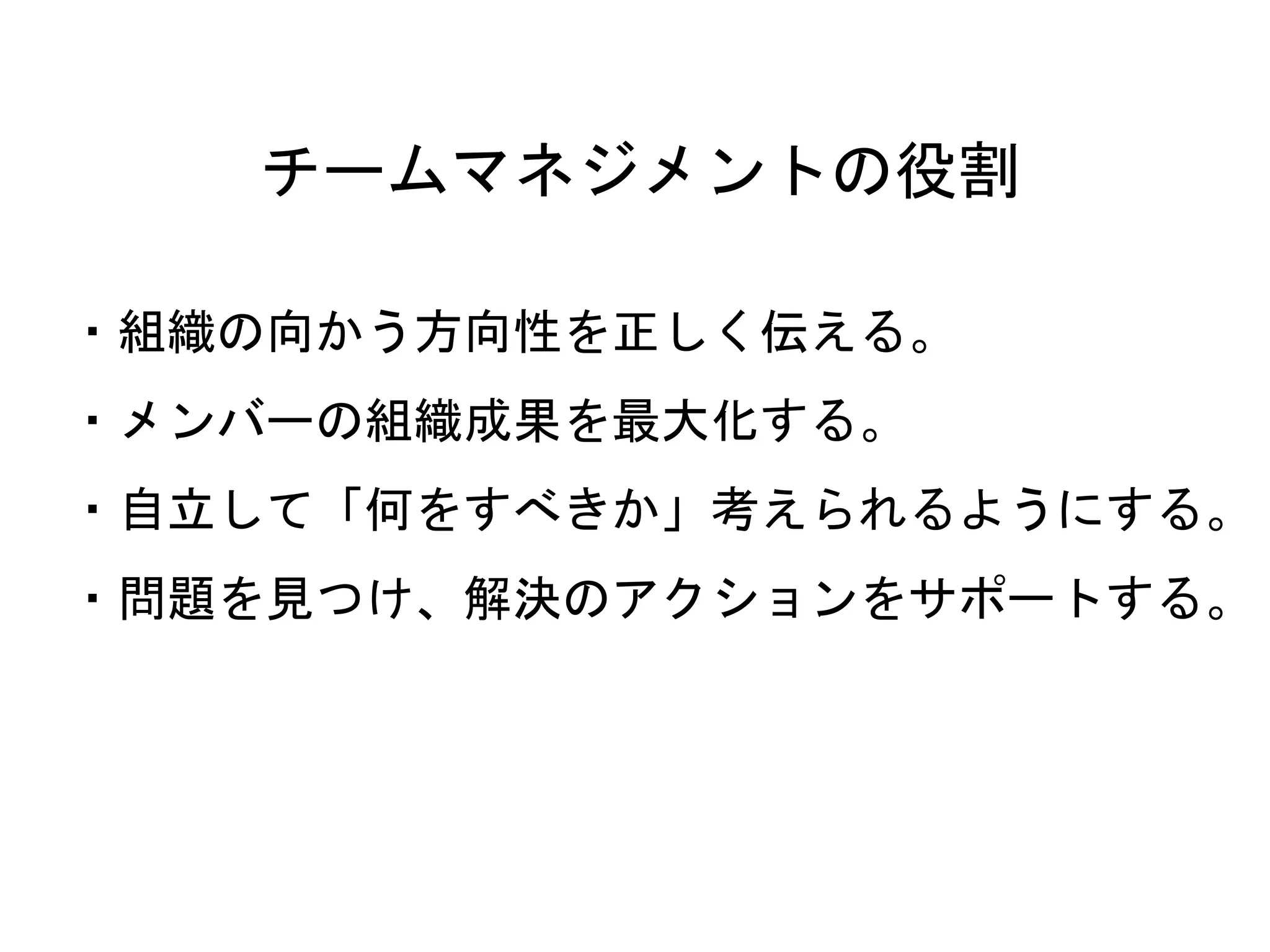 チームマネジメントの役割
・組織の向かう方向性を正しく伝える。
・メンバーの組織成果を最大化する。
・自立して「何をすべきか」考えられるようにする。
・問題を見つけ、解決のアクションをサポートする。
 