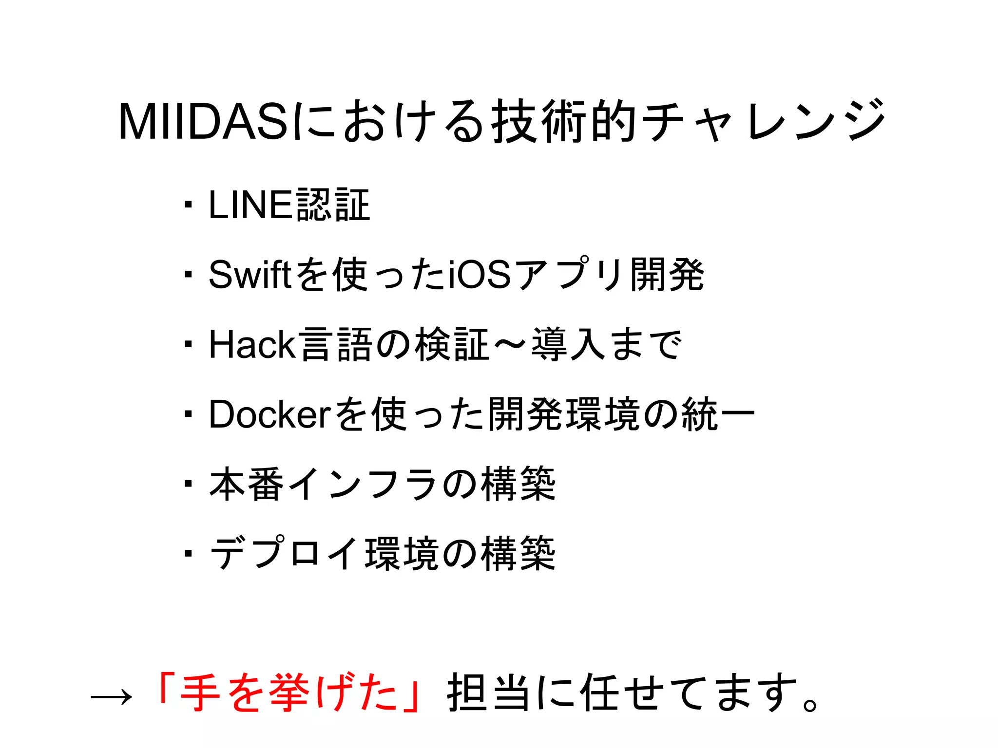 56
・LINE認証
・Swiftを使ったiOSアプリ開発
・Hack言語の検証〜導入まで
・Dockerを使った開発環境の統一
・本番インフラの構築
・デプロイ環境の構築
MIIDASにおける技術的チャレンジ
→「手を挙げた」担当に任せてます。
 