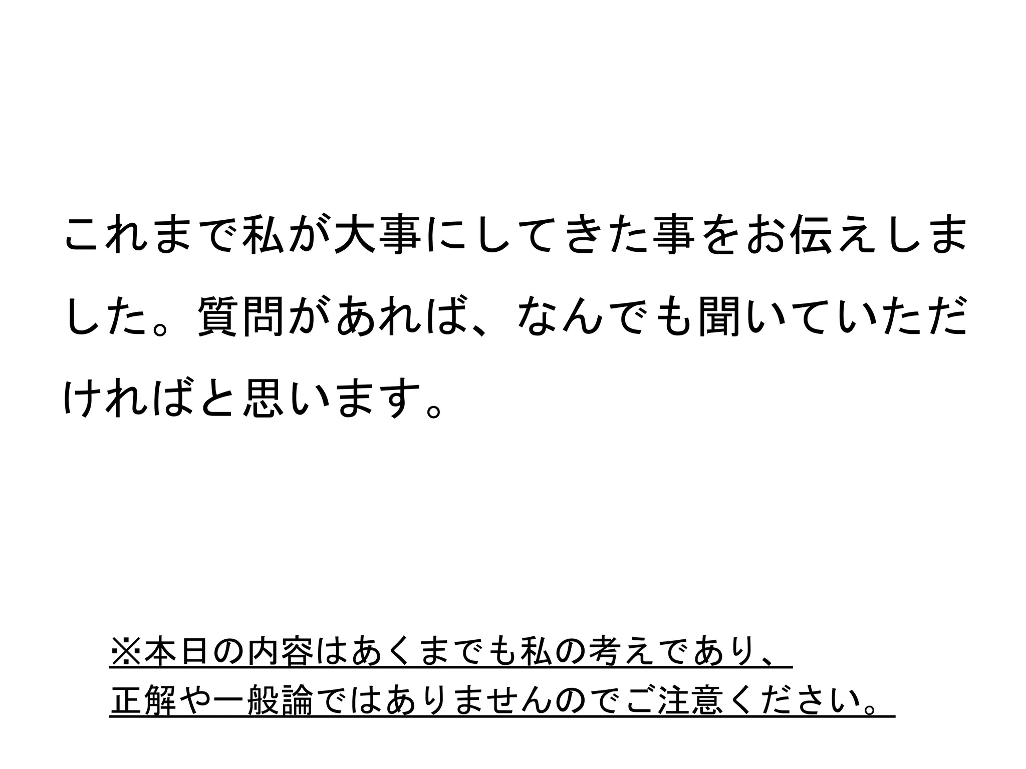 68
これまで私が大事にしてきた事をお伝えしま
した。質問があれば、なんでも聞いていただ
ければと思います。
※本日の内容はあくまでも私の考えであり、
正解や一般論ではありませんのでご注意ください。
 