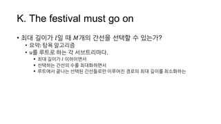 K.  The  festival  must  go  on
• 최대 길이가 𝑙일 때 𝑀개의 간선을 선택할 수 있는가?
• 요약:  탐욕 알고리즘
• 𝑢를 루트로 하는 각 서브트리마다,
§ 최대 길이가 𝑙 이하이면서
§ 선택하는 간선의 수를 최대화하면서
 