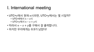 I.  International  meeting
• UTC+𝑥에서 현재 𝑛시라면,  UTC+𝑦에서는 몇 시일까?
• UTC+0에서 𝑛 − 𝑥시
• UTC+𝑦에서 𝑛 − 𝑥 + 𝑦시
• 따라서 𝑛 − 𝑥 + 𝑦를 구해서 잘 출력합니다.
 