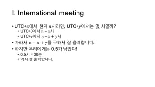 I.  International  meeting
• UTC+𝑥에서 현재 𝑛시라면,  UTC+𝑦에서는 몇 시일까?
• UTC+0에서 𝑛 − 𝑥시
• UTC+𝑦에서 𝑛 − 𝑥 + 𝑦시
• 따라서 𝑛 − 𝑥 + 𝑦를 구해서 잘 출력합니다.
• 하지만 우리에게는 0.5가 남았다!
• 0.5시 =  30분
 