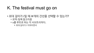 K.  The  festival  must  go  on
• 최대 길이가 𝑙일 때 𝑀개의 간선을 선택할 수 있는가?
• 요약:  탐욕 알고리즘
• 𝑢를 루트로 하는 각 서브트리마다,
 