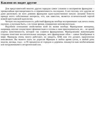 Какими	их	видят	другие	
Для	 представителей	 многих	 других	 народов	 самое	 сложное	 в	 восприятии	 французов	 –
чрезвычайная	противоречивость	и	переменчивость	последних.	А	все	потому,	что	другим	не
дано	 распознать	 во	 всех	 деяниях	 французов	 одно-единственное	 начало:	 желание	 блюсти
прежде	 всего	 собственные	 интересы,	 что,	 как	 известно,	 является	 отличительной	 чертой
всякой	крестьянской	идеологии.
Четкую	последовательность	действий	французы	вообще	воспринимают	как	нечто	очень
скучное,	а	скучным	быть,	с	их	точки	зрения,	совершенно	непозволительно.
Подобное	 отношение	 свойственно	 всей	 их	 жизни	 вообще.	 Французские	 женщины,
например,	вполне	сочувствуют	феминисткам	и	готовы	к	ним	присоединиться,	но…	не	ценой
утраты	 женственности,	 которой	 так	 славятся	 француженки.	 Французскими	 живописцами
созданы	поистине	восхитительные	шедевры,	зато	французские	обои	–	самые	безобразные	в
мире.	 Французы	 очень	 много	 работают,	 но	 увидеть,	 КАК	 они	 это	 делают,	 практически
невозможно.	 Вы	 можете	 ехать	 по	 дорогам	 Франции	 в	 любое	 время	 суток,	 в	 любой	 день
недели,	месяца,	года	–	и	95	процентов	ее	городов	и	деревень	покажутся	вам	необитаемыми
или	погруженными	в	летаргический	сон.
 
