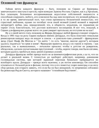Основной	тип	француза	
Тайная	 мечта	 каждого	 француза	 –	 быть	 похожим	 на	 Сирано	 де	 Бержерака,
замечательного	хвастуна	и	щеголя,	героя	комедии	Эдмона	Ростана.	Сирано,	как	и	д'Артаньян,
был	 гасконцем,	 болезненно	 воспринимавшим	 недостатки	 собственной	 внешности	 и
способным	сокрушить	любого,	кто	осмелился	бы	над	ним	посмеяться;	это	великий	рубака	и,
в	 то	 же	 время,	 замечательный	 поэт,	 чьи	 стихи	 проникнуты	 бесконечной	 нежностью;	 это
страстный	 любовник,	 однако	 он	 погибает	 из-за	 своей	 великой	 (самой	 великой	 в	 мировой
литературе!)	 любви,	 увы,	 неразделенной;	 это,	 в	 общем-то,	 неудачник,	 но	 поражения	 он
терпит	 столь	 блистательно,	 что	 достоин	 всяческого	 восхищения.	 И	 вот	 что,	 пожалуй,	 в
Сирано	для	французов	дороже	всего:	он	даже	умирает	щегольски,	не	отступив	ни	на	шаг!
Ну	а	о	своей	мечте	стать	похожим	на	Жерара	Депардье	любой	француз	говорит	открыто.
Когда	в	1991	году	на	роль	Сирано	выбрали	именно	Депардье,	это	была	поистине	гениальная
режиссерская	находка:	ведь	он	входит	в	список	–	и	довольно-таки	длинный!	–	французских
звезд	 (Эдит	 Пиаф,	 Ив	 Монтан	 и	 "	 les	 autres	 ",	 то	 есть	 "многие,	 многие	 другие"),	 которым
удалось	подняться	"из	грязи	в	князи".	Французам	нравится,	когда	у	их	героев	и	героинь	–	как
реальных,	 так	 и	 вымышленных,	 –	 печальное	 прошлое:	 чтобы	 в	 детстве	 их	 развратили,
обездолили,	сделали	соучастниками	преступлений	–	чтобы,	короче	говоря,	они	были	изгоями,
которым	удалось	пробиться	лишь	ценой	огромных	усилий.
Депардье	французы	любят	прежде	всего	не	за	кинематографические	роли,	а	за	то,	что	он
делает	 в	 реальной	 жизни.	 С	 точностью	 до	 наоборот	 действует,	 например,	 давнишняя
голливудская	 система,	 при	 которой	 экранный	 персонаж	 буквально	 превращается	 во
всеобщего	идола.	Депардье	–	прежде	всего	мужчина,	а	уж	потом	кинозвезда.	Он	способен
отказаться	от	большой	роли	в	фильме,	потому	что	в	его	поместье	созрел	виноград	и	на	носу
сбор	урожая,	или	открыто	заявить,	что	если	бы	он	был	женщиной,	то	непременно	соблазнил
бы	режиссера	Ридли	Скотта,	которого	называют	"стихийным	бедствием".
 