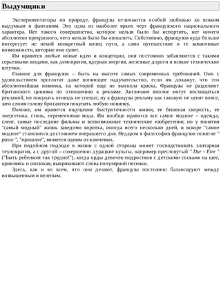 Выдумщики	
Экспериментаторы	 по	 природе,	 французы	 отличаются	 особой	 любовью	 ко	 всяким
выдумкам	 и	 фантазиям.	 Это	 одна	 из	 наиболее	 ярких	 черт	 французского	 национального
характера.	 Нет	 такого	 совершенства,	 которое	 нельзя	 было	 бы	 испортить,	 нет	 ничего
абсолютно	прекрасного,	чего	нельзя	было	бы	опошлить.	Собственно,	французов	куда	больше
интересует	 не	 некий	 конкретный	 конец	 пути,	 а	 само	 путешествие	 и	 те	 заманчивые
возможности,	которые	оно	сулит.
Им	 нравятся	 любые	 новые	 идеи	 и	 концепции,	 они	 постоянно	 забавляются	 с	 такими
серьезными	вещами,	как	демократия,	ядерная	энергия,	железные	дороги	и	всякие	технические
штучки.
Главное	 для	 французов	 –	 быть	 на	 высоте	 самых	 современных	 требований.	 Они	 с
удовольствием	 проглотят	 даже	 вопиющее	 надувательство,	 если	 им	 докажут,	 что	 это
абсолютнейшая	 новинка,	 на	 которой	 еще	 не	 высохла	 краска.	 Французы	 не	 разделяют
британского	 цинизма	 по	 отношению	 к	 рекламе.	 Англичане	 вполне	 могут	 восхищаться
рекламой,	но	покупать	отнюдь	не	спешат,	ну	а	французы	рекламу	как	таковую	не	ценят	вовсе,
зато	сломя	голову	бросаются	покупать	любую	новинку.
Похоже,	 им	 нравится	 ощущение	 быстротечности	 жизни,	 ее	 бешеная	 скорость,	 ее
энергетика,	 стиль,	 переменчивая	 мода.	 Им	 вообще	 нравится	 все	 самое	 модное	 –	 одежда,
сленг,	 самые	 последние	 фильмы	 и	 всевозможные	 технические	 изобретения;	 но	 у	 понятия
"самый	 модный"	 жизнь	 заведомо	 коротка,	 иногда	 всего	 несколько	 дней,	 и	 вскоре	 "самое
модное"	становится	достоянием	вчерашнего	дня.	Недаром	в	философии	французов	понятие	"
passe	",	"прошлое",	является	одним	из	ключевых.
При	 подобном	 подходе	 в	 жизни	 с	 одной	 стороны	 может	 господствовать	 элитарная
технократия,	а	с	другой	–	совершенно	дурацкие	культы,	например	пресловутый	"	Dur	-	Etre	"
("Быть	ребенком	так	трудно!"),	когда	орды	девочек-подростков	с	детскими	сосками	на	шее,
кривляясь	и	сюсюкая,	выкрикивают	слова	популярной	песенки.
Здесь,	 как	 и	 во	 всем,	 что	 они	 делают,	 французы	 постоянно	 балансируют	 между
возвышенным	и	нелепым.
 