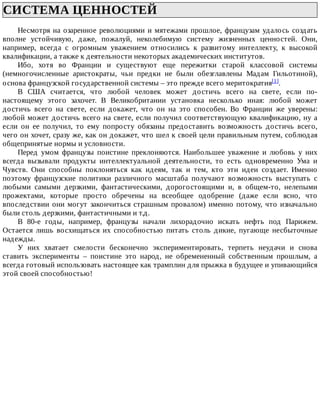 СИСТЕМА	ЦЕННОСТЕЙ	
Несмотря	на	озаренное	революциями	и	мятежами	прошлое,	французам	удалось	создать
вполне	 устойчивую,	 даже,	 пожалуй,	 неколебимую	 систему	 жизненных	 ценностей.	 Они,
например,	 всегда	 с	 огромным	 уважением	 относились	 к	 развитому	 интеллекту,	 к	 высокой
квалификации,	а	также	к	деятельности	некоторых	академических	институтов.
Ибо,	 хотя	 во	 Франции	 и	 существуют	 еще	 пережитки	 старой	 классовой	 системы
(немногочисленные	 аристократы,	 чьи	 предки	 не	 были	 обезглавлены	 Мадам	 Гильотиной),
основа	французской	государственной	системы	–	это	прежде	всего	меритократия[1].
В	 США	 считается,	 что	 любой	 человек	 может	 достичь	 всего	 на	 свете,	 если	 по-
настоящему	 этого	 захочет.	 В	 Великобритании	 установка	 несколько	 иная:	 любой	 может
достичь	 всего	 на	 свете,	 если	 докажет,	 что	 он	 на	 это	 способен.	 Во	 Франции	 же	 уверены:
любой	может	достичь	всего	на	свете,	если	получил	соответствующую	квалификацию,	ну	а
если	 он	 ее	 получил,	 то	 ему	 попросту	 обязаны	 предоставить	 возможность	 достичь	 всего,
чего	он	хочет,	сразу	же,	как	он	докажет,	что	шел	к	своей	цели	правильным	путем,	соблюдая
общепринятые	нормы	и	условности.
Перед	 умом	 французы	 поистине	 преклоняются.	 Наибольшее	 уважение	 и	 любовь	 у	 них
всегда	 вызывали	 продукты	 интеллектуальной	 деятельности,	 то	 есть	 одновременно	 Ума	 и
Чувств.	 Они	 способны	 поклоняться	 как	 идеям,	 так	 и	 тем,	 кто	 эти	 идеи	 создает.	 Именно
поэтому	 французские	 политики	 различного	 масштаба	 получают	 возможность	 выступать	 с
любыми	 самыми	 дерзкими,	 фантастическими,	 дорогостоящими	 и,	 в	 общем-то,	 нелепыми
прожектами,	 которые	 просто	 обречены	 на	 всеобщее	 одобрение	 (даже	 если	 ясно,	 что
впоследствии	они	могут	закончиться	страшным	провалом)	именно	потому,	что	изначально
были	столь	дерзкими,	фантастичными	и	т.д.
В	 80-е	 годы,	 например,	 французы	 начали	 лихорадочно	 искать	 нефть	 под	 Парижем.
Остается	 лишь	 восхищаться	 их	 способностью	 питать	 столь	 дикие,	 пугающе	 несбыточные
надежды.
У	 них	 хватает	 смелости	 бесконечно	 экспериментировать,	 терпеть	 неудачи	 и	 снова
ставить	 эксперименты	 –	 поистине	 это	 народ,	 не	 обремененный	 собственным	 прошлым,	 а
всегда	готовый	использовать	настоящее	как	трамплин	для	прыжка	в	будущее	и	упивающийся
этой	своей	способностью!
 