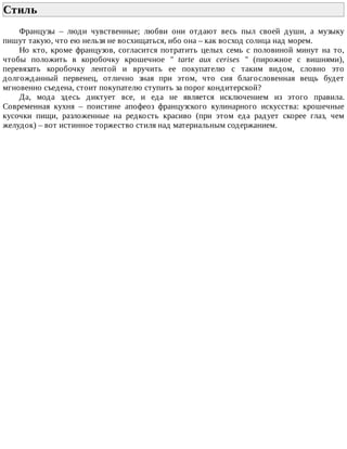Стиль	
Французы	 –	 люди	 чувственные;	 любви	 они	 отдают	 весь	 пыл	 своей	 души,	 а	 музыку
пишут	такую,	что	ею	нельзя	не	восхищаться,	ибо	она	–	как	восход	солнца	над	морем.
Но	 кто,	 кроме	 французов,	 согласится	 потратить	 целых	 семь	 с	 половиной	 минут	 на	 то,
чтобы	 положить	 в	 коробочку	 крошечное	 "	 tarte	 aux	 cerises	 "	 (пирожное	 с	 вишнями),
перевязать	 коробочку	 лентой	 и	 вручить	 ее	 покупателю	 с	 таким	 видом,	 словно	 это
долгожданный	 первенец,	 отлично	 зная	 при	 этом,	 что	 сия	 благословенная	 вещь	 будет
мгновенно	съедена,	стоит	покупателю	ступить	за	порог	кондитерской?
Да,	 мода	 здесь	 диктует	 все,	 и	 еда	 не	 является	 исключением	 из	 этого	 правила.
Современная	 кухня	 –	 поистине	 апофеоз	 французского	 кулинарного	 искусства:	 крошечные
кусочки	 пищи,	 разложенные	 на	 редкость	 красиво	 (при	 этом	 еда	 радует	 скорее	 глаз,	 чем
желудок)	–	вот	истинное	торжество	стиля	над	материальным	содержанием.
 